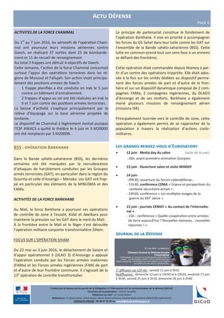 Produit par le bureau porte-parole de la Délégation à l’information et à la communication de la défense (DICoD)
Directrice de la publication : Valérie Lecasble
Rédacteur en chef : CF Lionel Delort
Rédacteurs: CC Alexis Edme, Chloé Ruard, Marie-Astrid Lefeuvre, Pauline Royer-Briand, EMA/COM (opérations)
CONTACTS PRESSE : 09 88 67 33 33 ou presse@dicod.defense.gouv.fr
Actu Défense
Page 6
Le principe de partenariat constitue le fondement de
l’opération Barkhane. Il vise en priorité à accompagner
les forces du G5 Sahel dans leur lutte contre les GAT sur
l’ensemble de la Bande sahélo-saharienne (BSS). Cette
lutte en commun prend tout son sens face à un ennemi
se défiant des frontières.
Cette opération était commandée depuis Niamey à par-
tir d’un centre des opérations tripartite. Elle était ados-
sée à la fois sur les unités dédiées au dispositif perma-
nent des forces armées de part et d’autre de la fron-
tière et sur un dispositif dynamique composé de 2 com-
pagnies FAMa, 2 compagnies nigériennes, du DLAO3
d’Ansongo et de ses renforts. Barkhane a également
mené plusieurs missions de renseignement aérien
(missions ISR).
Principalement tournée vers le contrôle de zone, cette
opération a également permis de se rapprocher de la
population à travers la réalisation d’actions civilo-
militaires.
BSS : opération Barkhane
Dans la Bande sahélo-saharienne (BSS), les dernières
semaines ont été marquées par la recrudescence
d’attaques de harcèlement conduites par les Groupes
armés terroristes (GAT), en particulier dans la région du
Gourma et celle d’Assengo – Menaka. Les GAT ont frap-
pé en particulier des éléments de la MINUSMA et des
FAMa.
ACTIVITÉS DE LA FORCE BARKHANE
Au Mali, la force Barkhane a poursuivi ses opérations
de contrôle de zone à Tessalit, Kidal et Abeïbara pour
maintenir la pression sur les GAT dans le nord du Mali.
À la frontière entre le Mali et le Niger s’est déroulée
l’opération militaire conjointe transfrontalière Siham.
FOCUS SUR L’OPÉRATION SIHAM
Du 22 mai au 3 juin 2016, le détachement de liaison et
d’appui opérationnel 3 (DLAO 3) d’Ansongo a appuyé
l’opération conduite par les Forces armées maliennes
(FAMa) et les Forces armées nigériennes (FAN) de part
et d’autre de leur frontière commune. Il s’agissait de la
13e
opération de contrôle transfrontalier.
Les grands rendez-vous d’Eurosatory
 12 juin : Media day du salon (suite de la une)
- 16h, avant-première animation Scorpion
 13 juin : Ouverture salon et visite MINDEF
 14 juin :
- 09h30, ouverture du forum cyberdéfense ;
- 11h30, conférence CEMA « Enjeux et perspectives du
contexte sécuritaire actuel » ;
- 14h30, conférence « Les multiples visages de la
guerre du XXIe
siècle ».
 15 juin : journée CEMAT « Au contact de l’internatio-
nal »
- 15h : conférence « Quelle coopération entre armées
de terre aujourd’hui ? Nouvelles menaces… nouvelles
réponses ! »
Journal de la Défense
1e
diffusion sur LCP-An : samedi 11 juin à 9h55
Rediffusions : dimanche 12 juin à 15h50 et à 23h20, vendredi 17 juin
à 3h30, samedi 25 juin à 2h10, dimanche 26 juin à 2h40
ACTIVITES DE LA FORCE CHAMMAL
Du 1er
au 7 juin 2016, les aéronefs de l’opération Cham-
mal ont poursuivi leurs missions aériennes contre
Daech, en réalisant 37 sorties dont 25 de bombarde-
ment et 11 de recueil de renseignement.
Au total 3 frappes ont détruit 4 objectifs de Daech.
Cette semaine, l’action de la force Chammal concernait
surtout l’appui des opérations terrestres dans les ré-
gions de Mossoul et Fallujah. Son action visait principa-
lement des positions armées de Daech.
· 1 frappe planifiée a été conduite en Irak le 5 juin
contre un bâtiment d’entraînement.
· 2 frappes d’appui au sol ont été réalisées en Irak le
6 et 7 juin contre des positions armées terroristes.
La baisse d’activité s’explique principalement par la
relève d’équipage sur la base aérienne projetée de
Jordanie.
Le dispositif de Chammal à légèrement évolué puisque
l’E3F AWACS a quitté le théâtre le 4 juin et 3 M2000D
ont été remplacés par 3 M2000N.
 