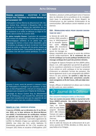 A D
PCDE 3
M E : K M
N E’ N K C P M
33F
L'hélicoptère Caïman Marine du détachement 33F, Res-
cue Cyclone Xray, sta$onné à Maupertus (50), a été
engagé par le Centre régional des opéra$ons de sur-
veillance et de sauvetage (CROSS) de Jobourg pour por-
ter assistance à un voilier en détresse au large du Co-
ten$n, dans la soirée du 2 janvier 2018.
En pleine tempête Eleanor, l'opéra$on de sauvetage
était rendue très dangereuse. C’est dans des condi$ons
météorologiques extrêmes et en pleine nuit, que
l’équipage du Caïman a réussi à faire descendre, après
5 tenta$ves, le plongeur de bord. Ce dernier s’est hissé
à bord du voilier en détresse aﬁn de porter secours au
skipper en état de choc. L’évacua$on du plongeur et de
la vic$me s’est elle aussi avérée périlleuse. Il a fallu à
nouveau 5 essais, avant de parvenir à ramener à bord
de l’hélicoptère le naufragé et son sauveteur. Le skip-
per, en état d'hypothermie, a été pris en charge par les
pompiers puis transporté vers l'hôpital de Cherbourg.
L’équipage du Rescue Cyclone Xray du détachement
33F de Cherbourg a, une nouvelle fois, démontré son
savoir-faire excep$onnel ainsi que les capacités de son
appareil à opérer dans des condi$ons extrêmes.
D E S E B E N
Pour son numéro de janvier 2018, le Journal de la Dé-
fense (#JDEF) présente Des soldats français dans la
Bal0que. Basés à
Tapa, en Estonie,
dans les pays Baltes,
jusqu'en décembre
2017, 300 militaires
français ont opéré à
plus de 2 500 km de
chez eux.
Ils ont été projetés
dans le cadre de mesures de renforcement de la pré-
sence avancée de l’OTAN, décidées en 2016, dans les
pays baltes et en Pologne.
SSA : M Y E - -
K !
Le Service de santé des
armées (SSA) conseille à
tous le téléchargement
de la nouvelle applica-
$on santé «Staying
alive» aﬁn d’améliorer
la rapidité de mise en
œuvre du massage car-
diaque, essen$elle pour assurer la survie des vic$mes
d'arrêt cardio-respiratoire. 50 % seulement des cas
d’arrêt cardiaque sur la voie publique bénéﬁcient d'un
massage cardiaque de la part des premiers témoins.
La Brigade de Sapeurs-Pompiers de Paris (BSPP) u$lise,
depuis 1 an, ce e applica$on qui permet de géolocali-
ser les sauveteurs volontaires se trouvant à proximité
d'une vic$me en arrêt cardiaque et de leur proposer
d'intervenir en a endant l'arrivée des pompiers. Elle
donne également accès à une cartographie des déﬁbril-
lateurs les plus proches. Ce système a déjà fait ses
preuves : sur les 10.000 bons samaritains actuelle-
ment enregistrés en Île de France, 140 sont déjà inter-
venus.
Simple, eﬃcace et totalement en phase avec la devise
du SSA «votre vie, notre combat».
A E’ : a
L’exercice ATHENA, qui se déroulera du 15 au 26 jan-
vier 2018, sur la base aérienne de Mont-de-Marsan
sera dédié à l’entraînement de cer0ﬁca0on, tac0que
et opéra0f, des Forces spéciales Air (FSA) avant leur
déploiement en opéra$on. Il perme ra également de
cer$ﬁer les Modules d’appui aux opéra$ons spéciales
(MAOS). Aux côtés des trois unités labélisées FS
(Commando parachu$ste de l’Air n°10, escadron de
transport 3/61 Poitou et escadron d’hélicoptères 1/67
Pyrénées ), plusieurs unités par$cipent ainsi à l’exercice
dans les domaines de la surveillance et du renseigne-
ment (avec la par$cipa$on du drone Reaper), de
l’infrastructure ou des systèmes d’informa$on et de
communica$on. 290 aviateurs seront mobilisés sur cet
exercice.
 