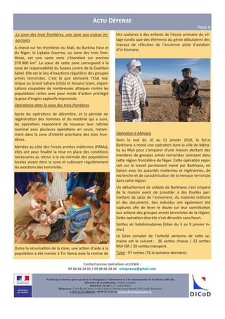 A D
PCDE 6
Contact presse opéra0ons et CEMA :
09 88 68 28 65 / 09 88 68 28 66 emapresse@gmail.com
Produit par le bureau porte-parole de la Délégation à l’information et à la communication de la Défense (DICoD)
Directrice de la publication : Valérie Lecasble
Rédacteur en chef : CF Lionel Delort
Rédacteurs: Chloé Ruard, Marie-Astrid Lefeuvre, Pauline Royer-Briand, CNE Gaëlle Rothureau
CONTACTS PRESSE : 09 88 67 33 33 ou presse@dicod.defense.gouv.fr
La zone des trois fron ères, une zone aux enjeux im-
portants
A cheval sur les fron$ères du Mali, du Burkina Faso et
du Niger, le Liptako Gourma, ou zone des trois fron-
$ères, est une vaste zone s’étendant sur environ
370 000 km2
. Le cœur de ce e zone correspond à la
zone de responsabilité du fuseau centre de la Coali$on
Sahel. Elle est le lieu d’exac$ons régulières des groupes
armés terroristes. C’est là que sévissent l’Etat Isla-
mique au Grand Sahara (EIGS) et Ansarul Islam, organi-
sa$ons coupables de nombreuses a aques contre les
popula$ons civiles avec pour mode d’ac$on privilégié
la pose d’engins explosifs improvisés.
Opéra ons dans la zone des trois fron ères
Après les opéra$ons de décembre, et la période de
régénéra$on des hommes et du matériel qui a suivi,
les opéra$ons reprennent de nouveau leur rythme
nominal avec plusieurs opéra$ons en cours, notam-
ment dans la zone d’intérêt prioritaire des trois fron-
$ères.
Menées au côté des Forces armées maliennes (FAMa),
elles ont pour ﬁnalité la mise en place des condi$ons
nécessaires au retour à la vie normale des popula$ons
locales vivant dans la zone et subissant régulièrement
les exac$ons des terroristes.
Outre la sécurisa$on de la zone, une ac$on d’aide à la
popula$on a été menée à Tin Hama avec la remise de
kits scolaires à des enfants de l’école primaire du vil-
lage tandis que des éléments du génie débutaient des
travaux de réfec$on de l’ancienne piste d’avia$on
d’In Kismane.
Opéra on à Ménaka
Dans la nuit du 10 au 11 janvier 2018, la force
Barkhane a mené une opéra$on dans la ville de Ména-
ka au Mali pour s’emparer d’une maison abritant des
membres de groupes armés terroristes sévissant dans
ce e région frontalière du Niger. Ce e opéra$on repo-
sait sur le travail permanent mené par Barkhane, en
liaison avec les autorités maliennes et nigériennes, de
recherche et de caractérisa$on de la menace terroriste
dans ce e région.
Un détachement de soldats de Barkhane s’est emparé
de la maison avant de procéder à des fouilles per-
me ant de saisir de l’armement, du matériel militaire
et des documents. Des individus ont également été
capturés aﬁn de lever le doute sur leur contribu$on
aux ac$ons des groupes armés terroristes de la région.
Ce e opéra$on discrète s’est déroulée sans heurt.
Sor$es air hebdomadaires (bilan du 3 au 9 janvier in-
clus)
Le bilan complet de l’ac$vité aérienne de ce e se-
maine est le suivant : 36 sor$es chasse / 22 sor$es
RAV ISR / 39 sor$es transport.
Total : 97 sor$es (76 la semaine dernière).
 