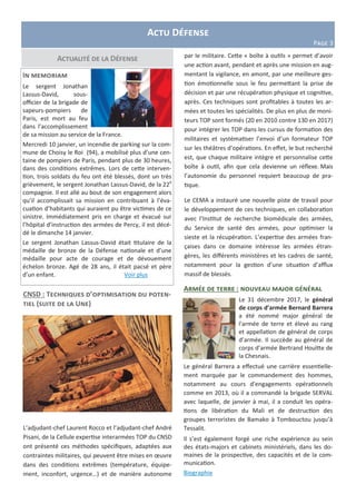 Actu Défense
Page 3
Actualité de la Défense
In memoriam
Le sergent Jonathan
Lassus-David, sous-
officier de la brigade de
sapeurs-pompiers de
Paris, est mort au feu
dans l’accomplissement
de sa mission au service de la France.
Mercredi 10 janvier, un incendie de parking sur la com-
mune de Choisy le Roi (94), a mobilisé plus d’une cen-
taine de pompiers de Paris, pendant plus de 30 heures,
dans des conditions extrêmes. Lors de cette interven-
tion, trois soldats du feu ont été blessés, dont un très
grièvement, le sergent Jonathan Lassus-David, de la 22e
compagnie. Il est allé au bout de son engagement alors
qu’il accomplissait sa mission en contribuant à l’éva-
cuation d’habitants qui auraient pu être victimes de ce
sinistre. Immédiatement pris en charge et évacué sur
l’hôpital d’instruction des armées de Percy, il est décé-
dé le dimanche 14 janvier.
Le sergent Jonathan Lassus-David était titulaire de la
médaille de bronze de la Défense nationale et d’une
médaille pour acte de courage et de dévouement
échelon bronze. Agé de 28 ans, il était pacsé et père
d’un enfant. Voir plus
CNSD : Techniques d’optimisation du poten-
tiel (suite de la Une)
L’adjudant-chef Laurent Rocco et l’adjudant-chef André
Pisani, de la Cellule expertise interarmées TOP du CNSD
ont présenté ces méthodes spécifiques, adaptées aux
contraintes militaires, qui peuvent être mises en œuvre
dans des conditions extrêmes (température, équipe-
ment, inconfort, urgence…) et de manière autonome
par le militaire. Cette « boîte à outils » permet d’avoir
une action avant, pendant et après une mission en aug-
mentant la vigilance, en amont, par une meilleure ges-
tion émotionnelle sous le feu permettant la prise de
décision et par une récupération physique et cognitive,
après. Ces techniques sont profitables à toutes les ar-
mées et toutes les spécialités. De plus en plus de moni-
teurs TOP sont formés (20 en 2010 contre 130 en 2017)
pour intégrer les TOP dans les cursus de formation des
militaires et systématiser l’envoi d’un formateur TOP
sur les théâtres d’opérations. En effet, le but recherché
est, que chaque militaire intègre et personnalise cette
boîte à outil, afin que cela devienne un réflexe. Mais
l’autonomie du personnel requiert beaucoup de pra-
tique.
Le CEMA a instauré une nouvelle piste de travail pour
le développement de ces techniques, en collaboration
avec l’Institut de recherche biomédicale des armées,
du Service de santé des armées, pour optimiser la
sieste et la récupération. L’expertise des armées fran-
çaises dans ce domaine intéresse les armées étran-
gères, les différents ministères et les cadres de santé,
notamment pour la gestion d’une situation d’afflux
massif de blessés.
Armée de terre : nouveau major général
Le 31 décembre 2017, le général
de corps d’armée Bernard Barrera
a été nommé major général de
l'armée de terre et élevé au rang
et appellation de général de corps
d’armée. Il succède au général de
corps d’armée Bertrand Houïtte de
la Chesnais.
Le général Barrera a effectué une carrière essentielle-
ment marquée par le commandement des hommes,
notamment au cours d’engagements opérationnels
comme en 2013, où il a commandé la brigade SERVAL
avec laquelle, de janvier à mai, il a conduit les opéra-
tions de libération du Mali et de destruction des
groupes terroristes de Bamako à Tombouctou jusqu’à
Tessalit.
Il s’est également forgé une riche expérience au sein
des états-majors et cabinets ministériels, dans les do-
maines de la prospective, des capacités et de la com-
munication.
Biographie
 