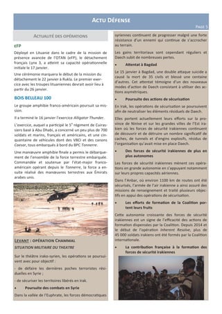 Levant : opération Chammal
SITUATION MILITAIRE DU THEATRE
Sur le théâtre irako-syrien, les opérations se poursui-
vent avec pour objectif :
- de défaire les dernières poches terroristes rési-
duelles en Syrie ;
- de sécuriser les territoires libérés en Irak.
 Poursuite des combats en Syrie
Dans la vallée de l’Euphrate, les forces démocratiques
Actualité des opérations syriennes continuent de progresser malgré une forte
résistance d’un ennemi qui continue de s’accrocher
au terrain.
Les gains territoriaux sont cependant réguliers et
Daech subit de nombreuses pertes.
 Attentat à Bagdad
Le 15 janvier à Bagdad, une double attaque suicide a
causé la mort de 35 civils et blessé une centaine
d’autres. Cet attentat témoigne d’un des nouveaux
modes d’action de Daech consistant à utiliser des ac-
tions asymétriques.
 Poursuite des actions de sécurisation
En Irak, les opérations de sécurisation se poursuivent
afin de neutraliser les éléments résiduels de Daech.
Elles portent actuellement leurs efforts sur la pro-
vince de Ninive et sur les grandes villes de l’Est ira-
kien où les forces de sécurité irakiennes continuent
de découvrir et de détruire un nombre significatif de
caches, de tunnels et d’engins explosifs, résidus de
l’organisation qu’avait mise en place Daech.
 Des forces de sécurité irakiennes de plus en
plus autonomes
Les forces de sécurité irakiennes mènent ces opéra-
tions en grande autonomie en s’appuyant notamment
sur leurs propres capacités aériennes.
Dans l’Anbar, où environ 1100 km de routes ont été
sécurisés, l’armée de l’air irakienne a ainsi assuré des
missions de renseignement et traité plusieurs objec-
tifs en appui des opérations de sécurisation.
 Les efforts de formation de la Coalition por-
tent leurs fruits
Cette autonomie croissante des forces de sécurité
irakiennes est un signe de l’efficacité des actions de
formation dispensées par la Coalition. Depuis 2014 et
le début de l’opération Inherent Resolve, plus de
45 000 soldats irakiens ont été formés par la Coalition
internationale.
 La contribution française à la formation des
forces de sécurité irakiennes
Actu Défense
Page 5
eFP
Déployé en Lituanie dans le cadre de la mission de
présence avancée de l’OTAN (eFP), le détachement
français Lynx 3, a atteint sa capacité opérationnelle
initiale le 17 janvier.
Une cérémonie marquera le début de la mission du
détachement le 22 janvier à Rukla. Le premier exer-
cice avec les troupes lituaniennes devrait avoir lieu à
partir du 26 janvier.
BOIS BELLEAU 100
Le groupe amphibie franco-américain poursuit sa mis-
sion.
Il a terminé le 16 janvier l’exercice Alligator Thunder.
L’exercice, auquel a participé le 5e
régiment de Cuiras-
siers basé à Abu Dhabi, a concerné un peu plus de 700
soldats et marins, français et américains, et une cin-
quantaine de véhicules dont des VBCI et des canons
Caesar, tous embarqués à bord du BPC Tonnerre.
Une manœuvre amphibie finale a permis le débarque-
ment de l’ensemble de la force terrestre embarquée.
Commandée et soutenue par l’état-major franco-
américain opérant depuis le Tonnerre, la force a en-
suite réalisé des manœuvres terrestres aux Émirats
arabes unis.
 