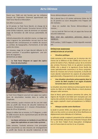 Actu Défense
Page 6
Parmi eux, 7500 ont été formés par les militaires
français de l’opération Chammal appartenant aux
Task Force Narvik et Monsabert.
Cet effort se poursuit.
Le 15 janvier, la Task Force Narvik, en charge de la
formation de l’Iraki Counter Terrorism Service (ICTS),
unité d’élite irakienne, vient de terminer un nouveau
stage de formation de 100 recrues potentielles de
l’ICTS.
Intitulé preparation for selection course, ce stage con-
siste à aguerrir les potentielles recrues tout en leur
inculquant des connaissances en matière de secours
au combat, de topographie, d’armement, et de lutte
contre les mines.
Un nouveau stage de ce type devrait débuter le 21
janvier prochain. Il accueillera également une cen-
taine de stagiaires.
Activité de la force
 La Task Force Wagram en appui des opéra-
tions de sécurisation
La Task Force Wagram poursuit son appui aux opéra-
tions de sécurisation menées dans la vallée de
l’Euphrate.
Cette semaine, quatre missions de tirs ont été réali-
sées au profit des forces de sécurité irakiennes (3
missions d’éclairement et 1 mission d’interdiction -
bilan du 10 au 16 janvier).
Depuis le début de sa mission, la TF Wagram, a réali-
sé 1606 missions de tirs représentant plus de 65% des
tirs de la Coalition.
 Les bases aériennes en Jordanie et aux EAU en
appui des opérations en zone irako-syrienne
Cette semaine, l’activité aérienne s’est principale-
ment concentrée sur des missions de renseignement
au profit des forces de sécurité irakiennes et des
Opération barkhane
APPRÉCIATION DE SITUATION
 Situation politique
Cette semaine a été marquée par la réunion des mi-
nistres de la Défense et des CEMGa de la force con-
jointe G5 Sahel à Paris. Réalisée autour de la ministre
des armées Florence Parly et du général Lecointre,
CEMA, elle a abouti à la signature d’une feuille de
route opérationnelle commune à la force conjointe.
Outre les missions de la Force Conjointe, la feuille de
route aborde notamment les aspects de préparation
opérationnelle, d’équipement et de communication.
 Une situation sécuritaire préoccupante dans le
centre du Mali couplée à un regain d’activité
terroriste dans le nord du Mali
La situation sécuritaire demeure préoccupante dans le
centre du Mali où la Katiba Macina a mené plusieurs
attaques cette semaine.
Dans le Nord, après plusieurs semaines de calme, les
régions de Tessalit et de Kidal sont marquées par une
reprise des activités terroristes avec plusieurs attaques
par engins explosifs visant principalement la MINUS-
MA.
 Attaque suicide contre Barkhane
Le jeudi 11 janvier 2018, une attaque par véhicule sui-
cide a eu lieu contre un convoi de la force Barkhane en
déplacement entre Ménaka et In Deliman.
Le véhicule suicide a explosé à proximité d’un véhicule
de l’avant blindé, blessant trois militaires français dont
l’un a dû faire l’objet d’une évacuation stratégique
vers la France dans la nuit du 11 au 12 janvier.
forces démocratiques syriennes.
Elle a donné lieu à 23 sorties aériennes (bilan du 10
au 16 janvier) au cours desquelles trois frappes ont
été réalisées :
- deux en soutien des forces démocratiques sy-
riennes ;
- une au nord de Tikrit en Irak, en appui des forces de
sécurité irakiennes.
Bilan total des opérations aériennes depuis le
19/09/14 :
7676 sorties / 1429 frappes / 2218 objectifs neutrali-
sés.
 