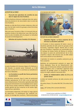 Contact presse opérations et CEMA :
09 88 68 28 65 / 09 88 68 28 66 emapresse@gmail.com
Produit par le bureau porte-parole de la Délégation à l’information et à la communication de la Défense (DICoD)
Directrice de la publication : Valérie Lecasble
Rédacteur en chef : CF Lionel Delort
Rédacteurs: Chloé Ruard, Marie-Astrid Lefeuvre, Pauline Royer-Briand, CNE Gaëlle Rothureau
CONTACTS PRESSE : 09 88 67 33 33 ou presse@dicod.defense.gouv.fr
ACTIVITĖ DE LA FORCE
 Poursuite des opérations de contrôle de zone
dans la région des trois frontières
La force Barkhane demeure impliquée dans des opéra-
tions de présence et de sécurisation dans la zone des
trois frontières.
Menées au côté des forces armées maliennes, elles ont
pour but de lutter contre les groupes armés terroristes
dans ce secteur.
Elles sont aussi l’occasion d’aller à la rencontre des po-
pulations locales et de déterminer avec elles leurs be-
soins les plus immédiats afin de préparer la réalisation
de projets de développement.
 Réfection de la piste d’aviation d’In Kismane
La piste d’aviation d’In Kismane (région d’In Deliman) a
été rénovée. Le premier poser d’aéronef, un C-160
Transall, a eu lieu le 17. Il a contribué au ravitaillement
des forces déployées.
 Les formations au profit des forces partenaires
se poursuivent
Ces dernières semaines, dans le cadre du partenariat
militaire opérationnel, le GT LOG a mis sur pied plu-
sieurs Détachements d’instruction opérationnelle (DIO)
concourant directement à la consolidation de la capaci-
té des Forces armées maliennes (FAMa) en termes de
soutien général de leurs emprises et de soutien logis-
tique de leurs opérations.
Les formations dispensées ont balayé un large spectre
de savoir-faire : la maintenance des matériels ter-
restres, le stockage des munitions, l’électromécanique
et le domaine de la santé.
Activité de la force conjointe
 Opération Pagnali : La Force conjointe G5 Sa-
hel lance sa deuxième opération
Le 15 janvier, la force conjointe G5 Sahel a lancé sa
deuxième opération de lutte contre les groupes armés
terroristes, l’opération Pagnali. Menée dans la zone
des trois frontières, l’opération est commandée par le
PC tactique du fuseau Centre de Niamey et coordon-
née depuis le poste de commandement de la force
conjointe à Sévaré. Elle concerne plus de 600 soldats
dont environ 80 de la Force Barkhane.
L’opération est menée en complète autonomie par la
force conjointe.
Barkhane est exclusivement présente en appui des
forces déployées. Deux de ces Détachements inte-
rarmes pour le Partenariat militaire opérationnel (DIA-
PMO) participent ainsi à l’opération apportant leurs
capacités de guidage aérien et d’expertise de lutte
contre les engins explosifs improvisés (EEI).
 Sorties air hebdomadaires (bilan du 10 au 16
janvier inclus)
Le bilan de l’activité aérienne de cette semaine est le
suivant :
30 sorties chasse / 23 sorties RAV ISR / 54 sorties trans-
port.
Total : 107 sorties (76 la semaine dernière).
Actu Défense
Page 7
 