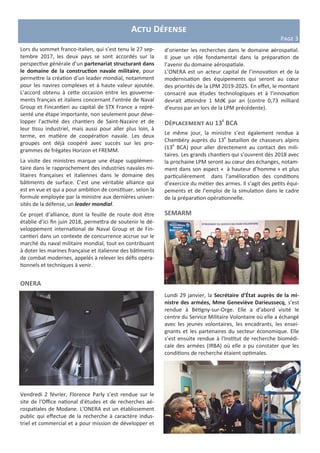Lors du sommet franco-italien, qui s’est tenu le 27 sep-
tembre 2017, les deux pays se sont accordés sur la
perspective générale d’un partenariat structurant dans
le domaine de la construction navale militaire, pour
permettre la création d’un leader mondial, notamment
pour les navires complexes et à haute valeur ajoutée.
L’accord obtenu à cette occasion entre les gouverne-
ments français et italiens concernant l’entrée de Naval
Group et Fincantieri au capital de STX France a repré-
senté une étape importante, non seulement pour déve-
lopper l'activité des chantiers de Saint-Nazaire et de
leur tissu industriel, mais aussi pour aller plus loin, à
terme, en matière de coopération navale. Les deux
groupes ont déjà coopéré avec succès sur les pro-
grammes de frégates Horizon et FREMM.
La visite des ministres marque une étape supplémen-
taire dans le rapprochement des industries navales mi-
litaires françaises et italiennes dans le domaine des
bâtiments de surface. C’est une véritable alliance qui
est en vue et qui a pour ambition de constituer, selon la
formule employée par la ministre aux dernières univer-
sités de la défense, un leader mondial.
Ce projet d’alliance, dont la feuille de route doit être
établie d’ici fin juin 2018, permettra de soutenir le dé-
veloppement international de Naval Group et de Fin-
cantieri dans un contexte de concurrence accrue sur le
marché du naval militaire mondial, tout en contribuant
à doter les marines française et italienne des bâtiments
de combat modernes, appelés à relever les défis opéra-
tionnels et techniques à venir.
ONERA
Vendredi 2 février, Florence Parly s’est rendue sur le
site de l’Office national d'études et de recherches aé-
rospatiales de Modane. L’ONERA est un établissement
public qui effectue de la recherche à caractère indus-
triel et commercial et a pour mission de développer et
Actu Défense
Page 3
d’orienter les recherches dans le domaine aérospatial.
Il joue un rôle fondamental dans la préparation de
l’avenir du domaine aérospatiale.
L’ONERA est un acteur capital de l’innovation et de la
modernisation des équipements qui seront au cœur
des priorités de la LPM 2019-2025. En effet, le montant
consacré aux études technologiques et à l’innovation
devrait atteindre 1 Md€ par an (contre 0,73 milliard
d’euros par an lors de la LPM précédente).
Déplacement au 13e
BCA
Le même jour, la ministre s’est également rendue à
Chambéry auprès du 13e
bataillon de chasseurs alpins
(13e
BCA) pour aller directement au contact des mili-
taires. Les grands chantiers qui s’ouvrent dès 2018 avec
la prochaine LPM seront au cœur des échanges, notam-
ment dans son aspect « à hauteur d’homme » et plus
particulièrement dans l’amélioration des conditions
d’exercice du métier des armes. Il s’agit des petits équi-
pements et de l’emploi de la simulation dans le cadre
de la préparation opérationnelle.
SEMARM
Lundi 29 janvier, la Secrétaire d’État auprès de la mi-
nistre des armées, Mme Geneviève Darieussecq, s’est
rendue à Bétigny-sur-Orge. Elle a d’abord visité le
centre du Service Militaire Volontaire où elle a échangé
avec les jeunes volontaires, les encadrants, les ensei-
gnants et les partenaires du secteur économique. Elle
s’est ensuite rendue à l'Institut de recherche biomédi-
cale des armées (IRBA) où elle a pu constater que les
conditions de recherche étaient optimales.
 