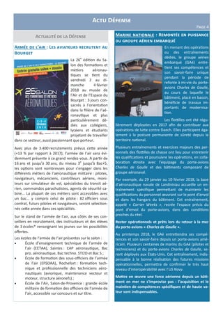 Actualité de la Défense
Actu Défense
Page 4
Marine nationale : Remontée en puissance
du groupe aérien embarqué
En menant des opérations
ou des entraînements
dédiés, le groupe aérien
embarqué (GAé) entre-
tient ses compétences et
son savoir-faire unique
pendant la période de
refonte à mi-vie du porte-
avions Charles de Gaulle,
au cours de laquelle le
bâtiment, placé en bassin,
bénéficie de travaux im-
portants de modernisa-
tion.
Les flottilles ont été régu-
lièrement déployées en 2017 afin de contribuer aux
opérations de lutte contre Daech. Elles participent éga-
lement à la posture permanente de sûreté depuis le
territoire national.
Plusieurs entraînements et exercices majeurs des per-
sonnels des flottilles de chasse ont lieu pour entretenir
les qualifications et poursuivre les opérations, en colla-
boration étroite avec l’équipage du porte-avions
Charles de Gaulle et des bâtiments composant de
groupe aéronaval.
Par exemple, du 29 janvier au 10 février 2018, la base
d’aéronautique navale de Landivisiau accueille un en-
traînement spécifique permettant de maintenir les
qualifications du personnel œuvrant sur le pont d’envol
et dans les hangars du bâtiment. Cet entraînement,
appelé « Carrier Weeks », recrée l’espace précis du
pont d’envol du porte-avions, dans des conditions
proches du réel.
Rester opérationnels et prêts lors du retour à la mer
du porte-avions « Charles de Gaulle ».
Au printemps 2018, le GAé entretiendra ses compé-
tences et son savoir-faire depuis un porte-avions amé-
ricain. Plusieurs centaines de marins du GAé (pilotes et
techniciens) et du porte-avions Charles de Gaulle, se-
ront déployés aux États-Unis. Cet entraînement, indis-
pensable à la bonne réalisation des futures missions
opérationnelles, permettra de confirmer le très haut
niveau d’interopérabilité avec l’US Navy.
Mettre en œuvre une force aérienne depuis un bâti-
ment en mer ne s’improvise pas : l’acquisition et le
maintien de compétences spécifiques et de haute va-
leur sont indispensables.
Armée de l’air : Les aviateurs recrutent au
Bourget
La 26e
édition du Sa-
lon des formations et
métiers aéronau-
tiques se tient du
vendredi 2 au di-
manche 4 février
2018 au musée de
l’Air et de l’Espace du
Bourget : 3 jours con-
sacrés à l’orientation
dans la filière de l’aé-
ronautique et plus
particulièrement dé-
diés aux collégiens,
lycéens et étudiants
projetant de travailler
dans ce secteur, aussi passionnant que porteur.
Avec plus de 3.400 recrutements prévus cette année
(+13 % par rapport à 2017), l’armée de l’air sera évi-
demment présente à ce grand rendez-vous. A partir de
16 ans et jusqu’à 30 ans, du niveau 3e
jusqu’à Bac+5,
les options sont nombreuses pour s’engager dans les
différents métiers de l’aéronautique militaire : pilotes,
navigateurs, mécaniciens, contrôleurs aériens, moni-
teurs sur simulateur de vol, spécialistes du transit aé-
rien, commandos parachutistes, agents de sécurité ca-
bine... La plupart de ces métiers sont accessibles avec
un bac… y compris celui de pilote : 82 officiers sous
contrat, futurs pilotes et navigateurs, seront sélection-
nés cette année dans ces spécialités.
Sur le stand de l’armée de l’air, aux côtés de ses con-
seillers en recrutement, des instructeurs et des élèves
de 3 écoles* renseignant les jeunes sur les possibilités
offertes.
Les écoles de l’armée de l’air présentes sur le salon :
 École d’enseignement technique de l’armée de
l’air (EETAA), Saintes : CAP aéronautique, Bac
pro. aéronautique, Bac techno. STI2D et Bac S ;
 École de formation des sous-officiers de l’armée
de l’air (EFSOAA), Rochefort : formation tech-
nique et professionnelle des techniciens aéro-
nautiques (avionique, maintenance vecteur et
moteur, structure aéronefs) ;
 École de l’Air, Salon-de-Provence : grande école
militaire de formation des officiers de l’armée de
l’air, accessible sur concours et sur titre.
 