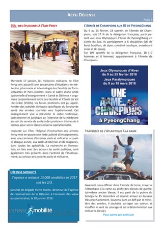 Actu Défense
Page 5
L’Armée de Champions aux JO de PyeongChang
Du 9 au 25 février, 18 sportifs de l’Armée de Cham-
pions, soit 17 % de la délégation française, participe-
ront aux Jeux Olympiques d’hiver de PyeongChang en
Corée du Sud. Ils participeront à 6 disciplines (ski de
fond, biathlon, ski alpin, combiné nordique, snowboard
cross et ski cross).
Sur 107 sportifs de la délégation française, 18 (10
hommes et 8 femmes) appartiennent à l’Armée de
Champions.
Défense mobilité
L’agence a reclassé 13 000 candidats en 2017
soit les 2/3.
Général de brigade Pierre Roche, directeur de l’agence
de reconversion de la Défense, à l’occasion des vœux
aux partenaires, le 30 janvier 2018.
Traversée de l’Atlantique à la rame
Gwenaël, sous-officier dans l’armée de terre, traverse
l’Atlantique à la rame au profit des blessés de guerre.
Lui-même ancien blessé, il est parti de la pointe du
Sénégal le 15 décembre et devrait arriver en Guyane
très prochainement. Soutenu dans ce défi par le minis-
tère des armées, il souhaite partager ses valeurs et
insuffler le vent du courage et de la détermination aux
militaires blessés.
Pour suivre son aventure
SSA : des étudiants à L’îlot Percy
Mercredi 17 janvier, les médecins militaires de l’îlot
Percy ont accueilli une soixantaine d’étudiants en mé-
decine, pharmacie et odontologie des facultés de Paris-
Descartes et Paris-Diderot. Dans le cadre d’une unité
optionnelle d’enseignement « Santé et Défense » orga-
nisée conjointement entre ces facultés et l’École du Val
-de-Grâce (EVDG), les futurs praticiens ont pu appré-
hender des activités cliniques spécifiques du Service de
santé des armées tournées vers l’opérationnel. Cet
enseignement vise à présenter le cadre technique,
opérationnel et juridique de l’exercice de la médecine
au sein du service de santé à des praticiens intéressés à
termes pour servir dans la réserve opérationnelle.
Implanté sur l’îlot, l’hôpital d’instruction des armées
Percy met en œuvre une forte activité d’enseignement,
avec une centaine d’internes civils et militaires accueil-
lis chaque année, aux côtés d’externes et de stagiaires,
dans toutes les spécialités. La recherche et l’innova-
tion, en lien avec des acteurs de santé publique, sont
également très présents dans l’activité de l’établisse-
ment, au service des patients civils et militaires.
 