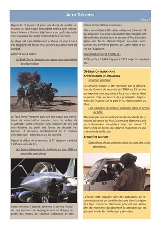 Actu Défense
Page 7
Depuis le 13 janvier et pour une durée de quatre se-
maines, la Task Force Monsabert réalise une instruc-
tion « Advance Combat Life Saver » au profit des infir-
miers irakiens du centre médical de la 6è
Division.
Le stage est essentiellement pratique et vise à faire
des stagiaires de futurs instructeurs au secourisme de
combat.
Activité de la force
La Task Force Wagram en appui des opérations
de sécurisation
La Task Force Wagram poursuit son appui aux opéra-
tions de sécurisation menées dans la vallée de
l’Euphrate. Cette semaine, cinq missions de tirs ont
été réalisées au profit des forces de sécurité ira-
kiennes (2 missions d’éclairement et 3 mission
d’interdiction - bilan du 24 au 30 janvier).
Depuis le début de sa mission, la TF Wagram a réalisé
1 615 missions de tirs.
Les bases aériennes en Jordanie et aux EAU en
appui des opérations
Cette semaine, l’activité aérienne a permis d’assu-
rer des missions de renseignement et d’appui au
profit des forces de sécurité irakiennes et des
Opération barkhane
APPRÉCIATION DE SITUATION
Situation politique
La semaine passée a été marquée par la déclara-
tion du Conseil de sécurité de l’ONU du 23 janvier
qui exprime son impatience face aux retards dans
la pleine mise en œuvre des principales disposi-
tions de l’Accord sur la paix et la réconciliation au
Mali.
Une situation sécuritaire dégradée dans le Centre
du Mali
Marquée par une recrudescence des incidents sécu-
ritaires au centre du Mali, la semaine dernière a été
particulièrement meurtrière avec au moins 17
morts chez les forces de sécurité maliennes et une
trentaine de civils tués.
Activité de la force
Opérations de sécurisation dans la zone des trois
frontières…
La force reste engagée dans des opérations de re-
connaissance et de contrôle de zone dans la région
des trois frontières. Barkhane poursuit son action
afin de maintenir durablement la pression sur les
groupes armés terroristes qui y sévissent.
forces démocratiques syriennes.
Elle a donné lieu à 20 sorties aériennes (bilan du 24
au 30 janvier) au cours desquelles trois frappes ont
été réalisées, toutes dans le secteur d’Abu Kamal en
appui des forces démocratiques syriennes com-
battant les dernières poches de Daech dans la val-
lée de l’Euphrate.
Bilan total depuis le 19/09/14 :
7708 sorties / 1434 frappes / 2222 objectifs neutrali-
sés.
 