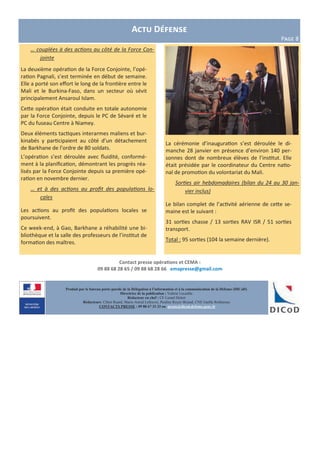 Contact presse opérations et CEMA :
09 88 68 28 65 / 09 88 68 28 66 emapresse@gmail.com
Produit par le bureau porte-parole de la Délégation à l’information et à la communication de la Défense (DICoD)
Directrice de la publication : Valérie Lecasble
Rédacteur en chef : CF Lionel Delort
Rédacteurs: Chloé Ruard, Marie-Astrid Lefeuvre, Pauline Royer-Briand, CNE Gaëlle Rothureau
CONTACTS PRESSE : 09 88 67 33 33 ou presse@dicod.defense.gouv.fr
… couplées à des actions au côté de la Force Con-
jointe
La deuxième opération de la Force Conjointe, l’opé-
ration Pagnali, s’est terminée en début de semaine.
Elle a porté son effort le long de la frontière entre le
Mali et le Burkina-Faso, dans un secteur où sévit
principalement Ansaroul Islam.
Cette opération était conduite en totale autonomie
par la Force Conjointe, depuis le PC de Sévaré et le
PC du fuseau Centre à Niamey.
Deux éléments tactiques interarmes maliens et bur-
kinabés y participaient au côté d’un détachement
de Barkhane de l’ordre de 80 soldats.
L’opération s’est déroulée avec fluidité, conformé-
ment à la planification, démontrant les progrès réa-
lisés par la Force Conjointe depuis sa première opé-
ration en novembre dernier.
… et à des actions au profit des populations lo-
cales
Les actions au profit des populations locales se
poursuivent.
Ce week-end, à Gao, Barkhane a réhabilité une bi-
bliothèque et la salle des professeurs de l’institut de
formation des maîtres.
Actu Défense
Page 8
La cérémonie d’inauguration s’est déroulée le di-
manche 28 janvier en présence d’environ 140 per-
sonnes dont de nombreux élèves de l’institut. Elle
était présidée par le coordinateur du Centre natio-
nal de promotion du volontariat du Mali.
Sorties air hebdomadaires (bilan du 24 au 30 jan-
vier inclus)
Le bilan complet de l’activité aérienne de cette se-
maine est le suivant :
31 sorties chasse / 13 sorties RAV ISR / 51 sorties
transport.
Total : 95 sorties (104 la semaine dernière).
 
