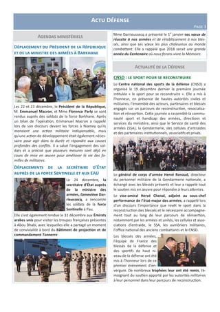 Actualité de la Défense
Agendas ministériels
Actu Défense
Page 3
Déplacement du Président de la République
et de la ministre des armées à Barkhane
Les 22 et 23 décembre, le Président de la République,
M. Emmanuel Macron, et Mme Florence Parly se sont
rendus auprès des soldats de la force Barkhane. Après
un bilan de l’opération, Emmanuel Macron a rappelé
lors de son discours devant les forces à Niamey qu’ils
menaient une action militaire indispensable, mais
qu’une action de développement était également néces-
saire pour agir dans la durée et répondre aux causes
profondes des conflits. Il a salué l’engagement des sol-
dats et a précisé que plusieurs mesures sont déjà en
cours de mise en œuvre pour améliorer la vie des fa-
milles de militaires.
Déplacements de la secrétaire d’État
auprès de la force Sentinelle et aux EAU
Le 24 décembre, la
secrétaire d’État auprès
de la ministre des
armées, Geneviève Dar-
rieussecq, a rencontré
les soldats de la force
Sentinelle à Pau.
Elle s’est également rendue le 31 décembre aux Émirats
arabes unis pour visiter les troupes françaises présentes
à Abou Dhabi, avec lesquelles elle a partagé un moment
de convivialité à bord du Bâtiment de projection et de
commandement Tonnerre.
CNSD : le sport pour se reconstruire
Le Centre national des sports de la défense (CNSD) a
organisé le 19 décembre dernier la première journée
intitulée « le sport pour se reconstruire ». Elle a mis à
l’honneur, en présence de hautes autorités civiles et
militaires, l’ensemble des acteurs, partenaires et blessés
engagés sur un parcours de reconstruction, resocialisa-
tion et réinsertion. Cette journée a rassemblé la commu-
nauté sport et handicap des armées, directions et
services du ministère, ainsi que le Service de santé des
armées (SSA), la Gendarmerie, des cellules d’entraides
et des partenaires institutionnels, associatifs et privés.
Le général de corps d’armée Hervé Renaud, directeur
du personnel militaire de la Gendarmerie nationale, a
échangé avec les blessés présents et leur a rappelé tout
le soutien mis en œuvre pour répondre à leurs attentes.
Le vice-amiral Hervé Chenal, adjoint au sous-chef
performance de l’état-major des armées, a rappelé lors
d’un discours l’importance que revêt le sport dans la
reconstruction des blessés et le nécessaire accompagne-
ment tout au long de leur parcours de réinsertion,
notamment par les armées et unités, les cellules et asso-
ciations d’entraide, le SSA, les aumôniers militaires,
l’office national des anciens combattants et le CNSD.
Les blessés des armées,
l’équipe de France des
blessés de la défense et
des sportifs de haut ni-
veau de la défense ont été
mis à l’honneur lors de ce
premier évènement d’en-
vergure. De nombreux trophées leur ont été remis, té-
moignant du soutien apporté par les autorités militaires
à leur personnel dans leur parcours de reconstruction.
Mme Darrieussecq a présenté le 1e
janvier ses vœux de
réussite à nos armées et de rétablissement à nos bles-
sés, ainsi que ses vœux les plus chaleureux au monde
combattant. Elle a rappelé que 2018 serait une grande
année du Centenaire où nous ferons vivre la Mémoire.
 