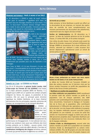 Actu Défense
Page 4
Actualité des opérationsMarine nationale : Noël à bord d’un SNLE
Le 24 décembre à 20h00, le radio de quart indique
« clair pour la vacation » , signifiant qu’il vient de
recevoir tous les messages destinés au sous-marin. À la
mer, le Sous-marin nucléaire lanceur d’engin (SNLE),
pour rester le plus discret possible, n’envoie jamais de
message mais reçoit les informations du centre opéra-
tionnel des forces sous-marines à terre.
Au delà la des messages
de nature opération-
nelle, d’autres de
quelques lignes à peine
ont également été reçus
par le bord la veille de
Noël : les fameux
« famili », imprimés par
le radio, qui ont permis
à chaque marin de
recevoir des nouvelles le
jour de Noël : les sous-mariniers ont ainsi rejoint par la
pensée leurs familles restées à terre, car il n’est
évidemment pas possible pour eux de répondre à ces
messages.
Sous l’eau, le SNLE, s’il n’a pas d’ennemi, n’a pas non
plus d’ami. L’invulnérabilité est la clé de voûte de la pa-
trouille. Les sous-mariniers vivent plusieurs mois coupés
du monde, et savent que c’est le prix à payer pour une
mission dont tous, à bord, connaissent l’importance : la
permanence à la mer de la dissuasion nucléaire, garan-
tie de l’indépendance et de la puissance de la France.
Activités de la force
Cette semaine, la force Barkhane a porté son effort sur
la sécurisation de ses emprises, en menant des opéra-
tions de contrôle de zone complémentaires aux
missions permanentes de sécurisation des plateformes,
notamment dans les régions de Gao et Kidal.
Sorties air hebdomadaires du 28 décembre au 3
janvier : le bilan de l’activité aérienne est de 16 sorties
chasse, 17 sorties RAV ISR, et 43 sorties transport.
Une relève du plot chasse s’est achevée juste avant les
fêtes de fin d’année, marquant l’arrivée à N’Djamena de
Mirage 2000N en provenance de la base aérienne 125
d’Istres, aéronefs qui réalisent à cette occasion leur
dernier déploiement opérationnel avant un retrait de
service prévu en 2018.
Bilan d’une opération au profit des pays parte-
naires du G5 Sahel et de leurs populations
Le début de l’année 2018 est l’occasion d’établir un
bilan des actions menées ces 12 derniers mois par les
forces armées françaises au profit des populations du
Sahel et des forces armées partenaires.
> Barkhane en soutien des populations
Les Aides médicales aux populations (AMP) constituent
le premier volet des actions menées au profit de la
population. Lors de chaque opération, des AMP
gratuites sont systématiquement proposées aux popula-
tions rencontrées. Favorisant le dialogue et l’accepta-
tion de la force par la population, elles contribuent
indirectement à l’efficacité des opérations et au retour
de la sécurité. Lors de chaque aide médicale à la popula-
tion, les équipes médicales peuvent ausculter jusqu’à
100 patients en une matinée. Le service de santé des
armées est massivement engagé au Sahel avec plus de
200 personnes projetées dans l’opération Barkhane par
le déploiement de trois structures médicales Role 2 et
de 31 équipes médicales.
L’Action d’aide au développement, second volet des
actions menées au profit de la population est constitué
d’actions d’aide au développement ou actions civilo-
militaire (CiMiC). Plus de 80 projets ont ainsi été menés
au cours de l’année 2017, dont 24 projets majeurs ont
Armée de l’air : le CEMAA au Niger
Les 24 et 25 décembre le général André Lanata, chef
d’état-major de l’Armée de l’air (CEMAA) s’est rendu
sur la Base aérienne projetée (BAP) de Niamey. Il a
rappelé que la BAP est un système de combat complet
intégrant les forces, les appuis, la protection et les
soutiens. Elle est aussi le principal point d’entrée
logistique du théâtre Barkhane, et la base d’alerte
permanente d’où les principales capacités aériennes de
combat, de renseignement et de transport décollent.
Le CEMAA a
félicité les mili-
taires pour leur
action quoti-
dienne en me-
surant le niveau
exceptionnel de
performance et d’engagement. Il s’est adressé non seu-
lement aux aviateurs mais aussi aux militaires des trois
armées présents sur le théâtre : aucune armée n’est
capable de délivrer seule des effets décisifs. C’est bien la
combinaison intelligente des moyens terrestres, aériens
et navals qui permet de faire la différence au combat.
 