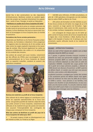 Levant : opération Chammal
Visite du chef d’état major des armées sur la Base
aérienne projetée (BAP) du Levant
Le 1e
janvier, le général d’armée François Lecointre a
présenté ses vœux aux personnels engagés sur la Base
aérienne projetée (BAP) au Levant après avoir rendu
visite aux militaires déployés au Liban dans le cadre de
l’opération DAMAN. L’essentiel des coups portés l’ont
été à partir de la base aérienne projetée, a déclaré le
CEMA durant son discours d’ouverture. La BAP a permis
de défaire Daech. Je voulais vous dire que vous pouvez
être fiers, votre action a été déterminante.
Le général Lecointre a souligné que l’action des armées
a non seulement permis de défaire Daech mais égale-
ment de renforcer les liens avec les alliés de la France.
Le CEMA a conclu : nous pensons à vos familles, c’est
toujours une situation un peu douloureuse. Je vous sou-
haite une très bonne année. Il a ensuite visité les instal-
lations de la BAP avant d’aller à la rencontre du person-
nel déployé pour échanger avec les militaires.
Actu Défense
Page 5
donné lieu à des constructions ou des réparations
d’infrastructures. Barkhane conduit ou soutient égale-
ment des projets qui touchent directement les popula-
tions : accès à l’eau, l’énergie, la santé ou l’éducation.
> Barkhane en soutien de la Force Conjointe G5 Sahel
Dans la perspective de la prise en compte autonome de
la lutte contre le terrorisme par les armées des pays par-
tenaires, la force Barkhane met tout en œuvre pour sou-
tenir et accompagner la Force Conjointe dans sa montée
en puissance.
Formations des forces armées partenaires :
Dispensées par Barkhane ou les forces françaises prépo-
sitionnées, les formations s’attachent à faire progresser
les stagiaires dans les domaines du tir de combat, de la
lutte contre les engins explosifs improvisés et du sauve-
tage de combat. Elles forment également les cadres au
processus d’élaboration des ordres et à la préparation
et à la conduite des missions.
Des actions de conseil sont aussi menées, notamment
par des officiers du CPOIA, pour accompagner le poste
de commandement de la Force Conjointe de Sévaré
dans sa capacité à planifier, conduire et soutenir des
opérations complexes.
Remises de matériels au profit de la Force Conjointe :
Elles relèvent de la même logique et contribuent à ren-
forcer les capacités opérationnelles de la Force Con-
jointe. Une grande quantité de matériel a déjà été remis
aux unités armant la Force Conjointe, notamment des
véhicules et du matériel tel que des postes de transmis-
sion assurant l’interopérabilité des contingents de
chaque pays composant la Force Conjointe.
Bilan des actions de Barkhane au profit des pays de la
Force Conjointe G5 Sahel pour 2017 :
 24 projets majeurs d’aide au développement ont
été réalisés au Mali, au Tchad ou au Niger.
 144 000 soins infirmiers, 25 000 consultations, et
près de 1 500 opérations chirurgicales ont été réalisées
dans le cadre d’AMP au Mali et du Tchad.
 295 actions de formation ont été réalisées au pro-
fit des forces armées du G5 Sahel. Ces stages de un à 54
jours, couvrent un large spectre de formation : logis-
tique et maintenance, lutte contre les IED, secourisme,
tir de combat, tactique, topographie, transmissions etc.
 une compagnie de chaque pays du G5 Sahel ap-
pelé à armer le fuseau Centre de la Force Conjointe dans
la région des « trois frontières » (Mali, Burkina Faso et
Niger) a été équipée à hauteur de 13 pickups avec leur
armement, quatre véhicules lourds et du matériel de
transmission.
 