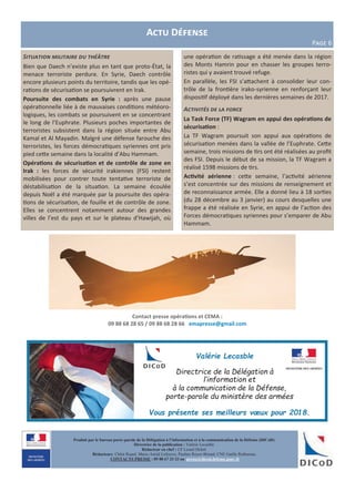 Actu Défense
Page 6
Contact presse opérations et CEMA :
09 88 68 28 65 / 09 88 68 28 66 emapresse@gmail.com
Produit par le bureau porte-parole de la Délégation à l’information et à la communication de la Défense (DICoD)
Directrice de la publication : Valérie Lecasble
Rédacteur en chef : CF Lionel Delort
Rédacteurs: Chloé Ruard, Marie-Astrid Lefeuvre, Pauline Royer-Briand, CNE Gaëlle Rothureau
CONTACTS PRESSE : 09 88 67 33 33 ou presse@dicod.defense.gouv.fr
Situation militaire du théâtre
Bien que Daech n’existe plus en tant que proto-État, la
menace terroriste perdure. En Syrie, Daech contrôle
encore plusieurs points du territoire, tandis que les opé-
rations de sécurisation se poursuivrent en Irak.
Poursuite des combats en Syrie : après une pause
opérationnelle liée à de mauvaises conditions météoro-
logiques, les combats se poursuivent en se concentrant
le long de l’Euphrate. Plusieurs poches importantes de
terroristes subsistent dans la région située entre Abu
Kamal et Al Mayadin. Malgré une défense farouche des
terroristes, les forces démocratiques syriennes ont pris
pied cette semaine dans la localité d’Abu Hammam.
Opérations de sécurisation et de contrôle de zone en
Irak : les forces de sécurité irakiennes (FSI) restent
mobilisées pour contrer toute tentative terroriste de
déstabilisation de la situation. La semaine écoulée
depuis Noël a été marquée par la poursuite des opéra-
tions de sécurisation, de fouille et de contrôle de zone.
Elles se concentrent notamment autour des grandes
villes de l’est du pays et sur le plateau d’Hawijah, où
une opération de ratissage a été menée dans la région
des Monts Hamrin pour en chasser les groupes terro-
ristes qui y avaient trouvé refuge.
En parallèle, les FSI s’attachent à consolider leur con-
trôle de la frontière irako-syrienne en renforçant leur
dispositif déployé dans les dernières semaines de 2017.
Activités de la force
La Task Force (TF) Wagram en appui des opérations de
sécurisation :
La TF Wagram poursuit son appui aux opérations de
sécurisation menées dans la vallée de l’Euphrate. Cette
semaine, trois missions de tirs ont été réalisées au profit
des FSI. Depuis le début de sa mission, la TF Wagram a
réalisé 1598 missions de tirs.
Activité aérienne : cette semaine, l’activité aérienne
s’est concentrée sur des missions de renseignement et
de reconnaissance armée. Elle a donné lieu à 18 sorties
(du 28 décembre au 3 janvier) au cours desquelles une
frappe a été réalisée en Syrie, en appui de l’action des
Forces démocratiques syriennes pour s’emparer de Abu
Hammam.
Valérie Lecasble
Directrice de la Délégation à
l’information et
à la communication de la Défense,
porte-parole du ministère des armées
Vous présente ses meilleurs vœux pour 2018.
 