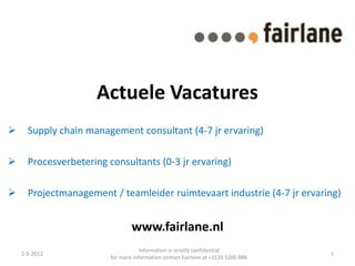 Actuele Vacatures
     Supply chain management consultant (4-7 jr ervaring)

     Procesverbetering consultants (0-3 jr ervaring)

     Projectmanagement / teamleider ruimtevaart industrie (4-7 jr ervaring)


                                 www.fairlane.nl
                                     Information is strictly confidential
    2-5-2012                                                                       1
                         for more information contact Fairlane at +3120 5200 888
 