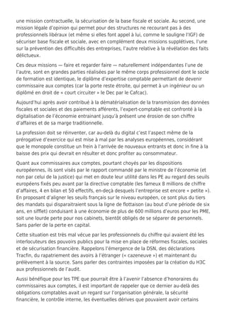 une mission contractuelle, la sécurisation de la base fiscale et sociale. Au second, une
mission légale d’opinion qui permet pour des structures ne recourant pas à des
professionnels libéraux (et même si elles font appel à lui, comme le souligne l’IGF) de
sécuriser base fiscale et sociale, avec en complément deux missions supplétives, l’une
sur la prévention des difficultés des entreprises, l’autre relative à la révélation des faits
délictueux.
Ces deux missions — faire et regarder faire — naturellement indépendantes l’une de
l’autre, sont en grandes parties réalisées par le même corps professionnel dont le socle
de formation est identique, le diplôme d’expertise comptable permettant de devenir
commissaire aux comptes (car la porte reste étroite, qui permet à un ingénieur ou un
diplômé en droit de « court circuiter » le Dec par le Cafcac).
Aujourd’hui après avoir contribué à la dématérialisation de la transmission des données
fiscales et sociales et des paiements afférents, l’expert-comptable est confronté à la
digitalisation de l’économie entrainant jusqu’à présent une érosion de son chiffre
d’affaires et de sa marge traditionnelle.
La profession doit se réinventer, car au-delà du digital c’est l’aspect même de la
prérogative d’exercice qui est mise à mal par les analyses européennes, considérant
que le monopole constitue un frein à l’arrivée de nouveaux entrants et donc in fine à la
baisse des prix qui devrait en résulter et donc profiter au consommateur.
Quant aux commissaires aux comptes, pourtant choyés par les dispositions
européennes, ils sont visés par le rapport commandé par le ministre de l’économie (et
non par celui de la justice) qui met en doute leur utilité dans les PE au regard des seuils
européens fixés peu avant par la directive comptable (les fameux 8 millions de chiffre
d’affaires, 4 en bilan et 50 effectifs, en-deçà desquels l’entreprise est encore « petite »).
En proposant d’aligner les seuils français sur le niveau européen, ce sont plus du tiers
des mandats qui disparaitraient sous la ligne de flottaison (au bout d’une période de six
ans, en sifflet) conduisant à une économie de plus de 600 millions d’euros pour les PME,
soit une lourde perte pour nos cabinets, bientôt obligés de se séparer de personnels.
Sans parler de la perte en capital.
Cette situation est très mal vécue par les professionnels du chiffre qui avaient été les
interlocuteurs des pouvoirs publics pour la mise en place de réformes fiscales, sociales
et de sécurisation financière. Rappelons l’émergence de la DSN, des déclarations
Tracfin, du rapatriement des avoirs à l’étranger (« cazeneuve ») et maintenant du
prélèvement à la source. Sans parler des contraintes imposées par la création du H3C
aux professionnels de l’audit.
Aussi bénéfique pour les TPE que pourrait être à l’avenir l’absence d’honoraires du
commissaires aux comptes, il est important de rappeler que ce dernier au-delà des
obligations comptables avait un regard sur l’organisation générale, la sécurité
financière, le contrôle interne, les éventuelles dérives que pouvaient avoir certains
 