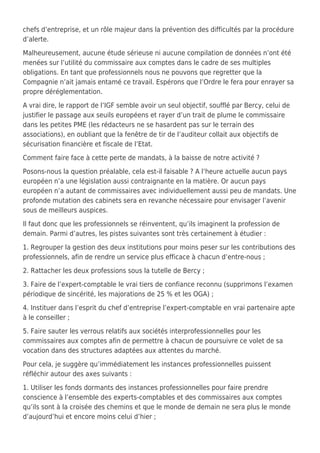 chefs d’entreprise, et un rôle majeur dans la prévention des difficultés par la procédure
d’alerte.
Malheureusement, aucune étude sérieuse ni aucune compilation de données n’ont été
menées sur l’utilité du commissaire aux comptes dans le cadre de ses multiples
obligations. En tant que professionnels nous ne pouvons que regretter que la
Compagnie n’ait jamais entamé ce travail. Espérons que l’Ordre le fera pour enrayer sa
propre déréglementation.
A vrai dire, le rapport de l’IGF semble avoir un seul objectif, soufflé par Bercy, celui de
justifier le passage aux seuils européens et rayer d’un trait de plume le commissaire
dans les petites PME (les rédacteurs ne se hasardent pas sur le terrain des
associations), en oubliant que la fenêtre de tir de l’auditeur collait aux objectifs de
sécurisation financière et fiscale de l’Etat.
Comment faire face à cette perte de mandats, à la baisse de notre activité ?
Posons-nous la question préalable, cela est-il faisable ? A l’heure actuelle aucun pays
européen n’a une législation aussi contraignante en la matière. Or aucun pays
européen n’a autant de commissaires avec individuellement aussi peu de mandats. Une
profonde mutation des cabinets sera en revanche nécessaire pour envisager l’avenir
sous de meilleurs auspices.
Il faut donc que les professionnels se réinventent, qu’ils imaginent la profession de
demain. Parmi d’autres, les pistes suivantes sont très certainement à étudier :
1. Regrouper la gestion des deux institutions pour moins peser sur les contributions des
professionnels, afin de rendre un service plus efficace à chacun d’entre-nous ;
2. Rattacher les deux professions sous la tutelle de Bercy ;
3. Faire de l’expert-comptable le vrai tiers de confiance reconnu (supprimons l’examen
périodique de sincérité, les majorations de 25 % et les OGA) ;
4. Instituer dans l’esprit du chef d’entreprise l’expert-comptable en vrai partenaire apte
à le conseiller ;
5. Faire sauter les verrous relatifs aux sociétés interprofessionnelles pour les
commissaires aux comptes afin de permettre à chacun de poursuivre ce volet de sa
vocation dans des structures adaptées aux attentes du marché.
Pour cela, je suggère qu’immédiatement les instances professionnelles puissent
réfléchir autour des axes suivants :
1. Utiliser les fonds dormants des instances professionnelles pour faire prendre
conscience à l’ensemble des experts-comptables et des commissaires aux comptes
qu’ils sont à la croisée des chemins et que le monde de demain ne sera plus le monde
d’aujourd’hui et encore moins celui d’hier ;
 
