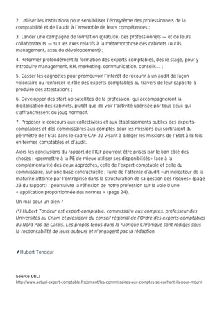2. Utiliser les institutions pour sensibiliser l’écosytème des professionnels de la
comptabilité et de l’audit à l’ensemble de leurs compétences ;
3. Lancer une campagne de formation (gratuite) des professionnels — et de leurs
collaborateurs — sur les axes relatifs à la métamorphose des cabinets (outils,
management, axes de développement) ;
4. Réformer profondément la formation des experts-comptables, dès le stage, pour y
introduire management, RH, marketing, communication, conseils… ;
5. Casser les cagnottes pour promouvoir l’intérêt de recourir à un audit de façon
volontaire ou renforcer le rôle des experts-comptables au travers de leur capacité à
produire des attestations ;
6. Développer des start-up satellites de la profession, qui accompagneront la
digitalisation des cabinets, plutôt que de voir l’activité ubérisée par tous ceux qui
s’affranchissent du joug normatif.
7. Proposer le concours aux collectivités et aux établissements publics des experts-
comptables et des commissaires aux comptes pour les missions qui sortiraient du
périmètre de l’Etat dans le cadre CAP 22 visant à alléger les missions de l’Etat à la fois
en termes comptables et d’audit.
Alors les conclusions du rapport de l’IGF pourront être prises par le bon côté des
choses : «permettre à la PE de mieux utiliser ses disponibilités» face à la
complémentarité des deux approches, celle de l’expert-comptable et celle du
commissaire, sur une base contractuelle ; faire de l’attente d’audit «un indicateur de la
maturité atteinte par l’entreprise dans la structuration de sa gestion des risques» (page
23 du rapport) ; poursuivre la réflexion de notre profession sur la voie d’une
« application proportionnée des normes » (page 24).
Un mal pour un bien ?
(*) Hubert Tondeur est expert-comptable, commissaire aux comptes, professeur des
Universités au Cnam et président du conseil régional de l’Ordre des experts-comptables
du Nord-Pas-de-Calais. Les propos tenus dans la rubrique Chronique sont rédigés sous
la responsabilité de leurs auteurs et n'engagent pas la rédaction.
Hubert Tondeur
Source URL:
http://www.actuel-expert-comptable.fr/content/les-commissaires-aux-comptes-se-cachent-ils-pour-mourir
 
