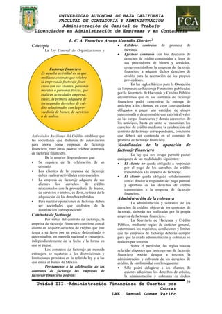 UNIVERSIDAD AUTÓNOMA DE BAJA CALIFORNIA 
FACULTAD DE CONTADURÍA Y ADMINISTRACIÓN 
Administración de Capital de Trabajo 
Licenciados en Administración de Empresas y en Contaduría 
Unidad III.-Administración Financiera de Cuentas por 
Cobrar 
LAE. Samuel Gómez Patiño 
39 
Factoraje financiero 
Es aquella actividad en la que 
mediante contrato que celebre 
la empresa de factoraje finan-ciero 
con sus clientes, personas 
morales o personas físicas, que 
realicen actividades empresa-riales, 
la primera adquiera de 
los segundos derechos de cré-dito 
relacionados con la pro-veeduría 
de bienes, de servicios 
o de ambos. 
L. C. A. Francisco Arturo Montaño Sánchez2 
Concepto 
La Ley General de Organizaciones y 
Actividades Auxiliares del Crédito establece que 
las sociedades que disfruten de autorización 
para operar como empresas de factoraje 
financiero, entre otras, podrán celebrar contratos 
de factoraje financiero. 
De lo anterior desprendemos que: 
 Se requiere de la celebración de un 
contrato. 
 Los clientes de la empresa de factoraje 
deben realizar actividades empresariales. 
 La empresa de factoraje adquiere de sus 
clientes los derechos de crédito 
relacionados con la proveeduría de bienes, 
de servicios o ambos, es decir, se trata de la 
adquisición de los derechos referidos. 
 Para realizar operaciones de factoraje deben 
ser sociedades que disfruten de la 
autorización correspondiente. 
Contrato de factoraje 
Por virtud del contrato de factoraje, la 
empresa de factoraje financiero conviene con el 
cliente en adquirir derechos de crédito que éste 
tenga a su favor por un precio determinado o 
determinable, en moneda nacional o extranjera, 
independientemente de la fecha y la forma en 
que se pague. 
Los contratos de factoraje en moneda 
extranjera se sujetarán a las disposiciones y 
limitaciones previstas en la referida ley y a las 
que emita el Banco de México. 
Previamente a la celebración de los 
contratos de factoraje las empresas de 
factoraje financiero podrán: 
 Celebrar contratos de promesa de 
factoraje. 
 Efectuar contratos con los deudores de 
derechos de crédito constituidos a favor de 
sus proveedores de bienes y servicios, 
comprometiéndose la empresa de factoraje 
financiero a adquirir dichos derechos de 
crédito para la aceptación de los propios 
proveedores. 
En las reglas básicas para la Operación 
de Empresas de Factoraje Financiero publicadas 
por la Secretaría de Hacienda y Crédito Público 
encontramos que en los contratos de factoraje 
financiero podrá convenirse la entrega de 
anticipos a los clientes, en cuyo caso quedarán 
obligados a pagar una cantidad de dinero 
determinada o determinable que cubrirá el valor 
de las cargas financieras y demás accesorios de 
los anticipos, hasta en tanto se transmitan los 
derechos de crédito mediante la celebración del 
contrato de factoraje correspondiente, condición 
que deberá ser contenida en el contrato de 
promesa de factoraje financiero. 
Modalidades de la operación de 
factoraje financiero 
La ley que nos ocupa permite pactar 
cualquiera de las modalidades siguientes: 
 El cliente no queda obligado a responder 
por el pago de los derechos de crédito 
transmitidos a la empresa de factoraje. 
 El cliente queda obligado solidariamente 
con el deudor a responder del pago puntual 
y oportuno de los derechos de crédito 
transmitidos a la empresa de factoraje 
financiero. 
Administración de la cobranza 
La administración y cobranza de los 
derechos de crédito, objeto de los contratos de 
factoraje, deberán ser realizadas por la propia 
empresa de factoraje financiero. 
La Secretaría de Hacienda y Crédito 
Público, mediante reglas de carácter general, 
determinará los requisitos, condiciones y límites 
que las empresas de factoraje deberán cumplir 
para que la citada administración y cobranza se 
realicen por terceros. 
Sobre el particular, las reglas básicas 
referidas disponen que las empresas de factoraje 
financiero podrán delegar a terceros la 
administración y cobranza de los derechos de 
crédito, de conformidad con lo siguiente: 
 Sólo podrá delegarse a los clientes de 
quienes adquieran los derechos de crédito, 
la administración y cobranza de dichos 
 
