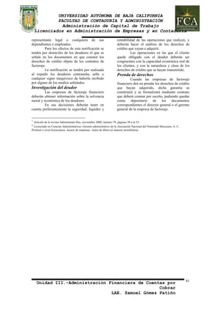 UNIVERSIDAD AUTÓNOMA DE BAJA CALIFORNIA 
FACULTAD DE CONTADURÍA Y ADMINISTRACIÓN 
Administración de Capital de Trabajo 
Licenciados en Administración de Empresas y en Contaduría 
Unidad III.-Administración Financiera de Cuentas por 
Cobrar 
LAE. Samuel Gómez Patiño 
41 
representante legal o cualquiera de sus 
dependientes o empleados. 
Para los efectos de esta notificación se 
tendrá por domicilio de los deudores el que se 
señale en los documentos en que consten los 
derechos de crédito objeto de los contratos de 
factoraje. 
La notificación se tendrá por realizada 
al expedir los deudores contraseña, sello o 
cualquier signo inequívoco de haberla recibido 
por alguno de los medios señalados. 
Investigación del deudor 
Las empresas de factoraje financiero 
deberán obtener información sobre la solvencia 
moral y económica de los deudores. 
En sus decisiones deberán tener en 
cuenta preferentemente la seguridad, liquidez y 
rentabilidad de las operaciones que realicen, y 
deberán hacer el análisis de los derechos de 
crédito que vayan a adquirir. 
Las operaciones en las que el cliente 
quede obligado con el deudor deberán ser 
congruentes con la capacidad económica real de 
los clientes, y con la naturaleza y clase de los 
derechos de crédito que se hayan transmitido. 
Prenda de derechos 
Cuando las empresas de factoraje 
financiero den en prenda los derechos de crédito 
que hayan adquirido, dicha garantía se 
constituirá y se formalizará mediante contrato 
que deberá constar por escrito, pudiendo quedar 
como depositario de los documentos 
correspondientes el director general o el gerente 
general de la empresa de factoraje. 
1 Artículo de la revista Adminístrate Hoy, noviembre 2000, número 79, páginas 50 a la 53. 
2 Licenciado en Ciencias Administrativas. Gerente administrativo de la Asociación Nacional del Notariado Mexicano, A. C. 
Profesor a nivel licenciatura. Asesor de empresas. Autor de libros en materia inmobiliaria. 

