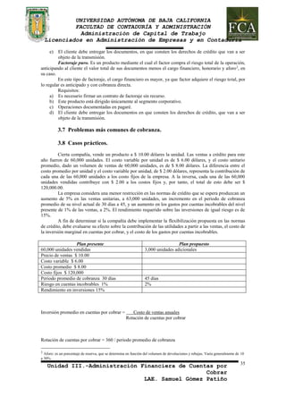 UNIVERSIDAD AUTÓNOMA DE BAJA CALIFORNIA 
FACULTAD DE CONTADURÍA Y ADMINISTRACIÓN 
Administración de Capital de Trabajo 
Licenciados en Administración de Empresas y en Contaduría 
e) El cliente debe entregar los documentos, en que consten los derechos de crédito que van a ser 
objeto de la transmisión. 
Factoraje puro. Es un producto mediante el cual el factor compra el riesgo total de la operación, 
anticipando al cliente el valor total de sus documentos menos el cargo financiero, honorario y aforo2, en 
su caso. 
En este tipo de factoraje, el cargo financiero es mayor, ya que factor adquiere el riesgo total, por 
Plan presente Plan propuesto 
60,000 unidades vendidas 3,000 unidades adicionales 
Precio de ventas $ 10.00 
Costo variable $ 6.00 
Costo promedio $ 8.00 
Costo fijos $ 120,000 
Periodo promedio de cobranza 30 días 45 días 
Riesgo en cuentas incobrables 1% 2% 
Rendimiento en inversiones 15% 
Unidad III.-Administración Financiera de Cuentas por 
Cobrar 
LAE. Samuel Gómez Patiño 
35 
lo regular es anticipado y con cobranza directa. 
Requisitos: 
a) Es necesario firmar un contrato de factoraje sin recurso. 
b) Este producto está dirigido únicamente al segmento corporativo. 
c) Operaciones documentadas en pagaré. 
d) El cliente debe entregar los documentos en que consten los derechos de crédito, que van a ser 
objeto de la transmisión. 
3.7 Problemas más comunes de cobranza. 
3.8 Casos prácticos. 
Cierta compañía, vende un producto a $ 10.00 dólares la unidad. Las ventas a crédito para este 
año fueron de 60,000 unidades. El costo variable por unidad es de $ 6.00 dólares, y el costo unitario 
promedio, dado un volumen de ventas de 60,000 unidades, es de $ 8.00 dólares. La diferencia entre el 
costo promedio por unidad y el costo variable por unidad, de $ 2.00 dólares, representa la contribución de 
cada una de las 60,000 unidades a los costo fijos de la empresa. A la inversa, cada una de las 60,000 
unidades vendidas contribuye con $ 2.00 a los costos fijos y, por tanto, el total de esto debe ser $ 
120,000.00. 
La empresa considera una menor restricción en las normas de crédito que se espera produzcan un 
aumento de 5% en las ventas unitarias, a 63,000 unidades, un incremento en el periodo de cobranza 
promedio de su nivel actual de 30 días a 45, y un aumento en los gastos por cuentas incobrables del nivel 
presente de 1% de las ventas, a 2%. El rendimiento requerido sobre las inversiones de igual riesgo es de 
15%. 
A fin de determinar si la compañía debe implementar la flexibilización propuesta en las normas 
de crédito, debe evaluarse su efecto sobre la contribución de las utilidades a partir a las ventas, el costo de 
la inversión marginal en cuentas por cobrar, y el costo de los gastos por cuentas incobrables. 
Inversión promedio en cuentas por cobrar = Costo de ventas anuales 
Rotación de cuentas por cobrar 
Rotación de cuentas por cobrar = 360 / periodo promedio de cobranza 
2 Aforo: es un porcentaje de reserva, que se determina en función del volumen de devoluciones y rebajas. Varía generalmente de 10 
a 30%. 
 