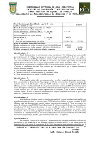 UNIVERSIDAD AUTÓNOMA DE BAJA CALIFORNIA 
FACULTAD DE CONTADURÍA Y ADMINISTRACIÓN 
Administración de Capital de Trabajo 
Licenciados en Administración de Empresas y en Contaduría 
Unidad III.-Administración Financiera de Cuentas por 
Cobrar 
LAE. Samuel Gómez Patiño 
36 
Contribución marginal de utilidades a partir de ventas 
3,000 us. ($10.00 - $ 6.00) 
$ 12,000 
Costo de inversión marginal en cuentas por cobrar 
Inversión promedio en el plan propuesto 
($8.00) (60,000 us.) + ($ 6.00) (3,000 us.) = $ 498,000 
360 / 45 8 
Inversión promedio con el plan presente 
($8.00)(60,000 us.) = $ 480,000 
360 / 30 12 
Inversión marginal en cuentas por cobrar 
$ 62,250 
40,000 
22,250(15%) 
(3,338) 
Costo de las deudas incobrables marginales 
Deudas incobrables con el plan propuesto: (2%) ($10.00)(63,000 us.) 
Deudas incobrables con el plan presente: (1%) ($10.00)(60,000 us.) 
$ 12,600 
6,000 
(6,600) 
Utilidad neta a partir de la aplicación del plan propuesto $ 2,062 
Ejercicio número 1. 
Small Appliance tiene en este momento ventas a crédito de $ 360 millones al año y un periodo 
promedio de cobro de 60 días. Suponga que el precio de los productos de Small es de $60 por unidad y 
los costos variables son de $55 por unidad. La empresa evalúa un cambio en las cuentas por cobrar que 
dará como resultado un incremento del 20% en las ventas y un aumento equivalente del 20% en el 
periodo promedio de cobro. No se espera ningún cambio en las deudas de dudoso cobro. El costo de 
oportunidad de riesgo similar de la empresa, sobre su inversión en cuentas por cobrar, es del 14%. 
a. Calcule la contribución adicional a las utilidades por las ventas nuevas que la empresa realizará si 
efectúa el cambio propuesto 
b. ¿Qué inversión marginal en cuentas por cobrar obtendrá? 
c. Calcule el costo de la inversión marginal en cuentas por cobrar 
d. ¿Debe la empresa poner en marcha el cambio propuesto? 
Ejercicio número 2. 
Una compañía realiza todas sus ventas a crédito y no ofrece ningún descuento por pronto pago. 
Está considerando un descuento de 2% por pagos en 15 días como máximo. El período promedio de 
cobranza actual es de 60 días; las ventas, de 40,000 unidades; el precio de venta por unidad, de $45 
(dólares), el costo variable por unidad, de $36, y el costo promedio unitario, de $40, al volumen de ventas 
actual. La empresa espera que el cambio en las condiciones de crédito origine un aumento en las ventas a 
42,000 unidades, que 70% de las ventas aprovecharan el descuento y que el período promedio de 
cobranza bajara a 30 días. Si la tasa de rendimiento de la empresa respecto a inversiones de igual riesgo 
es de 25%, ¿debe ofrecerse el descuento propuesto? 
Ejercicio número 3. 
Una fábrica de alfombras trata de evaluar la capacidad de la empresa para hacer más flexibles sus 
procedimientos de cobranza. La empresa repara 72,000 alfombras al año a un precio promedio de $32 
(dólares) cada una. Los gastos por cuentas malas o incobrables representan el 1% de las ventas y los 
gastos de cobranza son de $60,000. El período promedio de cobranza es de 40 días, el costo promedio por 
unidad es de $29 al nivel actual de ventas, y el costo variable por unidad es de $28. Al flexibilizar los 
procedimientos de cobranza, la empresa espera ahorrar $40,000 al año en gastos. Las cuentas malas 
aumentarán a 2% de las ventas, y el período promedio de cobranza se incrementará a 58 días. Las ventas 
aumentarán en 1,000 reparaciones al año. Si la compañía tiene una tasa de rendimiento requerida sobre 
inversiones de igual riesgo, de 24%, ¿qué recomendación le haría a la empresa? 
Ejercicio número 4. 
La compañía “árboles de la esperanza”, pronostica que las ventas de sus árboles artificiales de 
navidad que el año pasado fue de 500 unidades, tendrá un incremento del 25% ya que piensa otorgar un 
descuento del 5% al precio de venta actual de $ 350.00. La empresa tiene calculado costos fijos por $ 
 