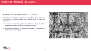 2
FISCALITÉ DU PATRIMOINE « EN MARCHE »
PLF 2018, vers une fiscalité du patrimoine « en marche » ?
La réforme de la fiscalité du patrimoine issue du Projet de Loi de finances
(PLF) pour 2018, tel que dévoilé hier s'articule autour de deux axes
principaux :
• la mise en place d'un prélèvement forfaitaire unique de 30 %,
prélèvements sociaux inclus, sur les revenus du capital,
• la substitution d’un impôt sur la fortune immobilière à l’actuel impôt de
solidarité sur la fortune (ISF).
 
