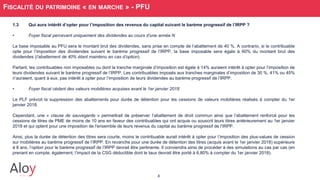 4
FISCALITÉ DU PATRIMOINE « EN MARCHE » - PFU
1.3 Qui aura intérêt d’opter pour l’imposition des revenus du capital suivant le barème progressif de l’IRPP ?
• Foyer fiscal percevant uniquement des dividendes au cours d’une année N
La base imposable au PFU sera le montant brut des dividendes, sans prise en compte de l’abattement de 40 %. A contrario, si le contribuable
opte pour l’imposition des dividendes suivant le barème progressif de l’IRPP, la base imposable sera égale à 60% du montant brut des
dividendes (l’abattement de 40% étant maintenu en cas d’option).
Partant, les contribuables non imposables ou dont la tranche marginale d’imposition est égale à 14% auraient intérêt à opter pour l’imposition de
leurs dividendes suivant le barème progressif de l’IRPP. Les contribuables imposés aux tranches marginales d’imposition de 30 %, 41% ou 45%
n’auraient, quant à eux, pas intérêt à opter pour l’imposition de leurs dividendes au barème progressif de l’IRPP.
• Foyer fiscal cédant des valeurs mobilières acquises avant le 1er janvier 2018
Le PLF prévoit la suppression des abattements pour durée de détention pour les cessions de valeurs mobilières réalisés à compter du 1er
janvier 2018.
Cependant, une « clause de sauvegarde » permettrait de préserver l’abattement de droit commun ainsi que l’abattement renforcé pour les
cessions de titres de PME de moins de 10 ans en faveur des contribuables qui ont acquis ou souscrit leurs titres antérieurement au 1er janvier
2018 et qui optent pour une imposition de l'ensemble de leurs revenus du capital au barème progressif de l’IRPP.
Ainsi, plus la durée de détention des titres sera courte, moins le contribuable aurait intérêt à opter pour l’imposition des plus-values de cession
sur mobilières au barème progressif de l’IRPP. En revanche pour une durée de détention des titres (acquis avant le 1er janvier 2018) supérieure
à 8 ans, l’option pour le barème progressif de l’IRPP devrait être pertinente. Il conviendra ainsi de procéder à des simulations au cas par cas (en
prenant en compte, également, l’impact de la CSG déductible dont le taux devrait être porté à 6,80% à compter du 1er janvier 2018).
 
