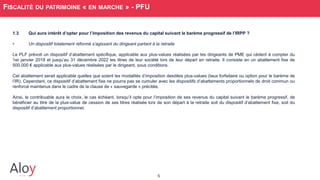 5
FISCALITÉ DU PATRIMOINE « EN MARCHE » - PFU
1.3 Qui aura intérêt d’opter pour l’imposition des revenus du capital suivant le barème progressif de l’IRPP ?
• Un dispositif totalement réformé s’agissant du dirigeant partant à la retraite
Le PLF prévoit un dispositif d’abattement spécifique, applicable aux plus-values réalisées par les dirigeants de PME qui cèdent à compter du
1er janvier 2018 et jusqu’au 31 décembre 2022 les titres de leur société lors de leur départ en retraite. Il consiste en un abattement fixe de
500.000 € applicable aux plus-values réalisées par le dirigeant, sous conditions.
Cet abattement serait applicable quelles que soient les modalités d’imposition desdites plus-values (taux forfaitaire ou option pour le barème de
l’IR). Cependant, ce dispositif d’abattement fixe ne pourra pas se cumuler avec les dispositifs d’abattements proportionnels de droit commun ou
renforcé maintenus dans le cadre de la clause de « sauvegarde » précitée.
Ainsi, le contribuable aura le choix, le cas échéant, lorsqu’il opte pour l’imposition de ses revenus du capital suivant le barème progressif, de
bénéficier au titre de la plus-value de cession de ses titres réalisée lors de son départ à la retraite soit du dispositif d’abattement fixe, soit du
dispositif d’abattement proportionnel.
 