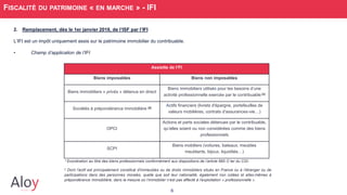 6
FISCALITÉ DU PATRIMOINE « EN MARCHE » - IFI
2. Remplacement, dès le 1er janvier 2018, de l’ISF par l’IFI
L’IFI est un impôt uniquement assis sur le patrimoine immobilier du contribuable.
• Champ d’application de l’IFI
Assiette de l’FI
Biens imposables Biens non imposables
Biens immobiliers « privés » détenus en direct
Biens immobiliers utilisés pour les besoins d’une
activité professionnelle exercée par le contribuable [1]
Sociétés à prépondérance immobilière [2]
Actifs financiers (livrets d'épargne, portefeuilles de
valeurs mobilières, contrats d’assurances-vie…)
OPCI
Actions et parts sociales détenues par le contribuable,
qu’elles soient ou non considérées comme des biens
professionnels
SCPI
Biens mobiliers (voitures, bateaux, meubles
meublants, bijoux, liquidités…)
1 Exonération au titre des biens professionnels conformément aux dispositions de l’article 885 O ter du CGI.
2 Dont l'actif est principalement constitué d'immeubles ou de droits immobiliers situés en France ou à l’étranger ou de
participations dans des personnes morales, quelle que soit leur nationalité, également non cotées et elles-mêmes à
prépondérance immobilière, dans la mesure où l’immobilier n’est pas affecté à l’exploitation « professionnelle ».
 
