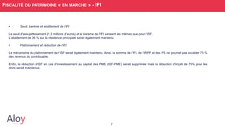 7
FISCALITÉ DU PATRIMOINE « EN MARCHE » - IFI
• Seuil, barème et abattement de l’IFI
Le seuil d’assujettissement (1,3 millions d’euros) et le barème de l’IFI seraient les mêmes que pour l’ISF.
L’abattement de 30 % sur la résidence principale serait également maintenu.
• Plafonnement et réduction de l’IFI
Le mécanisme du plafonnement de l’ISF serait également maintenu. Ainsi, la somme de l’IFI, de l’lRPP et des PS ne pourrait pas excéder 75 %
des revenus du contribuable.
Enfin, la réduction d'ISF en cas d'investissement au capital des PME (ISF-PME) serait supprimée mais la réduction d'impôt de 75% pour les
dons serait maintenue.
 