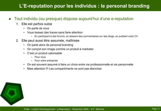 L’E-reputation pour les individus : le personal brandingTout individu (ou presque) dispose aujourd’hui d’une e-reputationElle est parfois subie	On parle de vousVous laissez des traces sans faire attentionEn participant à des forums, en laissant des commentaires sur des blogs, en publiant votre CVElle peut aussi être assumée, maîtriséeOn parle alors de personal brandingOn conçoit son image comme un produit à marketerC’est un produit valorisablePour vousPour votre entrepriseOn est souvent assumé à faire un choix entre vie professionnelle et vie personnelleMais attention !!! Les compartiments ne sont pas étanchesPage 11Polen - Lozère Développement - e-Reputation - Décembre 2009 -  © F. Martinet