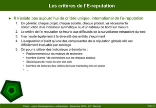 Les critères de l’E-reputationIl n’existe pas aujourd’hui de critère unique, international de l’e-reputationEn général, chaque projet, chaque société, chaque produit, va nécessiter la construction d’un indicateur synthétique ou d’un tableau de bord sur mesureLe critère de l’e-reputation se heurte aux difficultés de la surveillance exhaustive du webIl se heurte également à la diversité des entités s’exprimantL’e-reputation n’étant qu’une des composantes de la réputation globale elle est difficilement évaluable par sondageOn pourra utiliser des indicateurs préexistants :Positionnement sur les moteurs de rechercheNombre d’amis / de connexions sur les réseaux sociauxStatistiques de visite de son site webNombre de lectures des vidéos de buzz marketing mis en place…Page 12Polen - Lozère Développement - e-Reputation - Décembre 2009 -  © F. Martinet