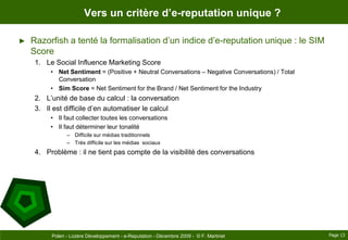 Vers un critère d’e-reputation unique ?Razorfish a tenté la formalisation d’un indice d’e-reputation unique : le SIM ScoreLe Social Influence Marketing ScoreNet Sentiment = (Positive + Neutral Conversations – Negative Conversations) / Total ConversationSim Score = Net Sentiment for the Brand / Net Sentiment for the IndustryL’unité de base du calcul : la conversationIl est difficile d’en automatiser le calculIl faut collecter toutes les conversationsIl faut déterminer leur tonalitéDifficile sur médias traditionnelsTrès difficile sur les médias  sociauxProblème : il ne tient pas compte de la visibilité des conversationsPage 13Polen - Lozère Développement - e-Reputation - Décembre 2009 -  © F. Martinet