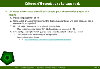 Critères d’E-reputation : Le page rankUn indice synthétique calculé par Google pour chacune des pages qu’il indexeIndice compris entre 1 et 10Correspond grossièrement aux nombre des liens entrants sur une page pondérés par la notoriété de la page liantUn indice décroissant sur un schéma logarithmiqueIl faut peu de liens pour passer de 1 à 2, beaucoup pour passer de 9 à 10Il ne tient pas compte du fait que les liens entrants parlent en bien ou en malC’est plus un indice de visibilité que d’e-reputationIl comporte certaines limitesEx : http://aixtal.blogspot.com/2008/10/blogs-trop-de-liens-tue-le-lien.htmlPage 16Polen - Lozère Développement - e-Reputation - Décembre 2009 -  © F. Martinet