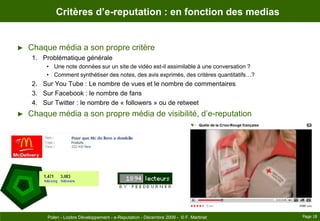 Critères d’e-reputation : en fonction des mediasChaque média a son propre critèreProblématique généraleUne note données sur un site de vidéo est-il assimilable à une conversation ?Comment synthétiser des notes, des avis exprimés, des critères quantitatifs…?Sur You Tube : Le nombre de vues et le nombre de commentairesSur Facebook : le nombre de fansSur Twitter : le nombre de « followers » ou de retweetChaque média a son propre média de visibilité, d’e-reputationPage 18Polen - Lozère Développement - e-Reputation - Décembre 2009 -  © F. Martinet