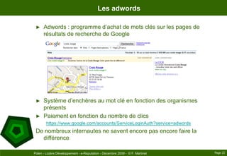 Les adwordsAdwords : programme d’achat de mots clés sur les pages de résultats de recherche de GoogleSystème d’enchères au mot clé en fonction des organismes présents Paiement en fonction du nombre de clicshttps://www.google.com/accounts/ServiceLoginAuth?service=adwordsDe nombreux internautes ne savent encore pas encore faire la différencePage 22Polen - Lozère Développement - e-Reputation - Décembre 2009 -  © F. Martinet