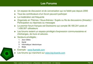 Les ForumsUn espace de discussion et de conversation qui ne faiblit pas depuis 2000Tous les contributeurs d’un forum peuvent participerLa modération est fréquenteOrganisés en Thèmes / Sous-thèmes / Sujets ou fils de discussions (threads) / Participation ou réponses ou messagesLe premier forum français est Doctissimo qui compte 98.185.241 posts et  1.456.507 utilisateursLes forums restent un espace privilégié d’expression communautaires et d’échanges, de trucs et astuces.Secteurs privilégiés :Jeux vidéosSantéInformatique / électroniqueModeExemple : www.flyertalk.comLes forums qui marchent sur www.big-boards.comPage 24Polen - Lozère Développement - e-Reputation - Décembre 2009 -  © F. Martinet