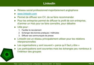 LinkedInRéseau social professionnel majoritairement anglophonewww.linkedin.comPermet de diffuser son CV, de se faire recommanderPour les entreprise permet de diffuser le profil de son entreprise, d’animer un Hub pour se faire connaître, pour débattreUtile pour :Faciliter le recrutementEchanger des bonnes pratiques / méthodesDiffuser ses communiqués de presseLinkedIn est un réseau principalement utiliser pour les relations interpersonnellesLes organisations y sont souvent « parce qu’il faut y être »Les participations sont courantes mais les échanges peu nombreux à l’intérieur des groupesPage 26Polen - Lozère Développement - e-Reputation - Décembre 2009 -  © F. Martinet