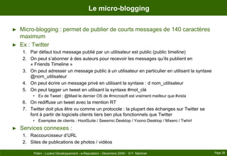Le micro-bloggingMicro-blogging : permet de publier de courts messages de 140 caractères maximumEx : TwitterPar défaut tout message publié par un utilisateur est public (public timeline)On peut s’abonner à des auteurs pour recevoir les messages qu’ils publient en « FriendsTimeline »On peut adresser un message public à un utilisateur en particulier en utilisant la syntaxe @nom_utilisateurOn peut écrire un message privé en utilisant la syntaxe : d nom_utilisateurOn peut tagger un tweet en utilisant la syntaxe #mot_cléEx de Tweet : @Mael le dernier OS de #microsoft est vraiment meilleur que #vistaOn rediffuse un tweet avec la mention RTTwitter doit plus être vu comme un protocole : la plupart des échanges sur Twitter se font à partir de logiciels clients tiers ben plus fonctionnels que TwitterExemples de clients : HootSuite / Seesmic Desktop / Yoono Desktop / Mixero / TwhirlServices connexes :Raccourcisseur d’URLSites de publications de photos / vidéosPage 28Polen - Lozère Développement - e-Reputation - Décembre 2009 -  © F. Martinet