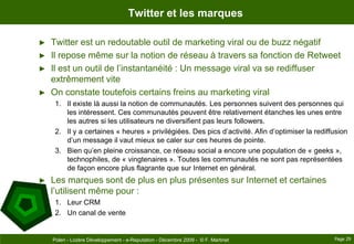 Twitter et les marquesTwitter est un redoutable outil de marketing viral ou de buzz négatifIl repose même sur la notion de réseau à travers sa fonction de RetweetIl est un outil de l’instantanéité : Un message viral va se rediffuser extrêmement viteOn constate toutefois certains freins au marketing viralIl existe là aussi la notion de communautés. Les personnes suivent des personnes qui les intéressent. Ces communautés peuvent être relativement étanches les unes entre les autres si les utilisateurs ne diversifient pas leurs followers.Il y a certaines « heures » privilégiées. Des pics d’activité. Afin d’optimiser la rediffusion d’un message il vaut mieux se caler sur ces heures de pointe.Bien qu’en pleine croissance, ce réseau social a encore une population de « geeks », technophiles, de « vingtenaires ». Toutes les communautés ne sont pas représentées de façon encore plus flagrante que sur Internet en général.Les marques sont de plus en plus présentes sur Internet et certaines l’utilisent même pour :Leur CRMUn canal de ventePage 29Polen - Lozère Développement - e-Reputation - Décembre 2009 -  © F. Martinet