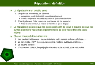 Réputation : définitionLa réputation a un double sensOn parle de renommée, de célébritéAcceptation en générale plutôt connotée positivementSauf si l’on parle de mauvaise réputation ou que l’on fait de l’ironieC’est également l’idée commune que l’on se fait de quelqu’unC’est le sens commun, la voie de la majorité, ce qui se dégageLa réputation c’est ce que les autres pensent de vous à travers ce que les autres disent de vous mais également de ce que vous dites de vous-mêmeElle se construit donc à travers :Les médias traditionnels : presse télévisée, radio, presse en ligne, affichage,…Le hors média : PLV, mécénat, sponsoring, relations publiques, mailings,…Le bouche à oreilleL’inconscient collectif, les préjugés attachés à votre activité, votre nationalitéPage 3Polen - Lozère Développement - e-Reputation - Décembre 2009 -  © F. Martinet