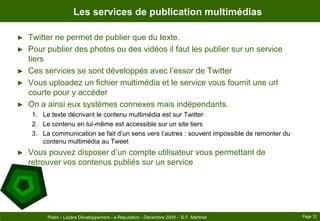 Les services de publication multimédiasTwitter ne permet de publier que du texte.Pour publier des photos ou des vidéos il faut les publier sur un service tiersCes services se sont développés avec l’essor de TwitterVous uploadez un fichier multimédia et le service vous fournit une url courte pour y accéderOn a ainsi eux systèmes connexes mais indépendants.Le texte décrivant le contenu mutlimédia est sur TwitterLe contenu en lui-même est accessible sur un site tiersLa communication se fait d’un sens vers l’autres : souvent impossible de remonter du contenu multimédia au TweetVous pouvez disposer d’un compte utilisateur vous permettant de retrouver vos contenus publiés sur un servicePage 31Polen - Lozère Développement - e-Reputation - Décembre 2009 -  © F. Martinet