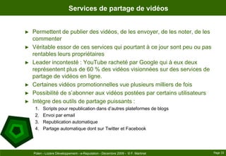 Services de partage de vidéosPermettent de publier des vidéos, de les envoyer, de les noter, de les commenterVéritable essor de ces services qui pourtant à ce jour sont peu ou pas rentables leurs propriétairesLeader incontesté : YouTube racheté par Google qui à eux deux représentent plus de 60 % des vidéos visionnées sur des services de partage de vidéos en ligne.Certaines vidéos promotionnelles vue plusieurs milliers de foisPossibilité de s’abonner aux vidéos postées par certains utilisateursIntègre des outils de partage puissants :Scripts pour republication dans d’autres plateformes de blogsEnvoi par emailRepublication automatiquePartage automatique dont sur Twitter et FacebookPage 33Polen - Lozère Développement - e-Reputation - Décembre 2009 -  © F. Martinet