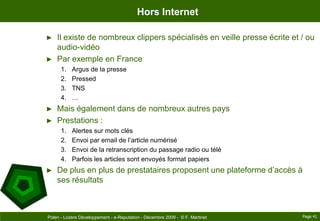 Hors InternetIl existe de nombreux clippers spécialisés en veille presse écrite et / ou audio-vidéoPar exemple en FranceArgus de la pressePressedTNS…Mais également dans de nombreux autres paysPrestations :Alertes sur mots clésEnvoi par email de l’article numériséEnvoi de la retranscription du passage radio ou téléParfois les articles sont envoyés format papiersDe plus en plus de prestataires proposent une plateforme d’accès à ses résultatsPage 41Polen - Lozère Développement - e-Reputation - Décembre 2009 -  © F. Martinet