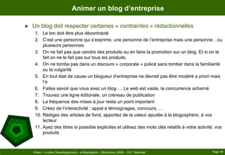 Animer un blog d’entrepriseUn blog doit respecter certaines « contraintes » rédactionnellesLe ton doit être plus décontractéC’est une personne qui s’exprime, une personne de l’entreprise mais une personne…ou plusieurs personnesOn ne fait pas que vendre des produits ou en faire la promotion sur un blog. Et si on le fait on ne le fait pas sur tous les produits.On ne tombe pas dans un discours « corporate » policé sans tomber dans la familiarité ou la vulgaritéEn tout état de cause un blogueur d’entreprise ne devrait pas être modéré a priori mais l’eFaites savoir que vous avez un blog … Le web est vaste, la concurrence acharnéTrouvez une ligne éditoriale, un créneau de publicationLa fréquence des mises à jour reste un point importantCréez de l’interactivité : appel à témoignages, concours, …Rédigez des articles de fond, apportez de la valeur ajoutée à la blogosphère, à vos lecteurAyez des titres si possible explicites et utilisez des mots clés relatifs à votre activité, vos produitsPage 44Polen - Lozère Développement - e-Reputation - Décembre 2009 -  © F. Martinet
