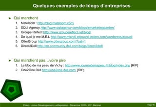 Quelques exemples de blogs d’entreprisesQui marchentMatelsom : http://blog.matelsom.com/SQLI Agency http://www.sqliagency.com/blogs/emarketinggarden/Groupe Reflect http://www.groupereflect.net/blog/De quoi je me M.E.L http://www.michel-edouard-leclerc.com/wordpress/accueilOtterGroup http://www.ottergroup.com/?cat=1Direct2Dell http://en.community.dell.com/blogs/direct2dell/Qui marchent pas…voire pireLe blog de ma peau de Vichy : http://www.journaldemapeau.fr/blog/index.php [RIP]One2One Dell http://one2one.dell.com/ [RIP]Page 45Polen - Lozère Développement - e-Reputation - Décembre 2009 -  © F. Martinet