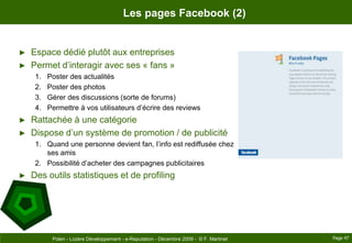Les pages Facebook (2)Espace dédié plutôt aux entreprisesPermet d’interagir avec ses « fans »Poster des actualitésPoster des photosGérer des discussions (sorte de forums)Permettre à vos utilisateurs d’écrire des reviewsRattachée à une catégorieDispose d’un système de promotion / de publicitéQuand une personne devient fan, l’info est rediffusée chez ses amisPossibilité d’acheter des campagnes publicitairesDes outils statistiques et de profilingPage 47Polen - Lozère Développement - e-Reputation - Décembre 2009 -  © F. Martinet