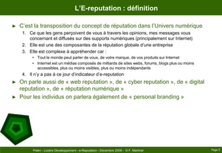L’E-reputation : définitionC’est la transposition du concept de réputation dans l’Univers numériqueCe que les gens perçoivent de vous à travers les opinions, mes messages vous concernant et diffusés sur des supports numériques (principalement sur Internet)Elle est une des composantes de la réputation globale d’une entrepriseElle est complexe à appréhender car :Tout le monde peut parler de vous, de votre marque, de vos produits sur InternetInternet est un médias composés de milliards de sites webs, forums, blogs plus ou moins accessibles, plus ou moins visibles, plus ou moins indépendantsIl n’y a pas à ce jour d’indicateur d’e-reputationOn parle aussi de « web reputation », de « cyber reputation », de « digital reputation », de « réputation numérique »Pour les individus on parlera également de « personalbranding »Page 5Polen - Lozère Développement - e-Reputation - Décembre 2009 -  © F. Martinet