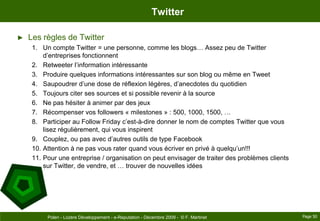TwitterLes règles de TwitterUn compte Twitter = une personne, comme les blogs… Assez peu de Twitter d’entreprises fonctionnentRetweeter l’information intéressanteProduire quelques informations intéressantes sur son blog ou même en TweetSaupoudrer d’une dose de réflexion légères, d’anecdotes du quotidienToujours citer ses sources et si possible revenir à la sourceNe pas hésiter à animer par des jeuxRécompenser vos followers « milestones » : 500, 1000, 1500, …Participer au Follow Friday c’est-à-dire donner le nom de comptes Twitter que vous lisez régulièrement, qui vous inspirentCouplez, ou pas avec d’autres outils de type FacebookAttention à ne pas vous rater quand vous écriver en privé à quelqu’un!!!Pour une entreprise / organisation on peut envisager de traiter des problèmes clients sur Twitter, de vendre, et … trouver de nouvelles idéesPage 50Polen - Lozère Développement - e-Reputation - Décembre 2009 -  © F. Martinet