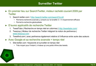 Surveiller TwitterEn premier lieu sur SearchTwitter, moteur racheté courant 2009 par TwitterSearch.twitter.com / http://search.twitter.com/search?q=sfrPermet la recherche avancée y compris sur la tonalité  /  moyennement efficacePermet la recherche géolocaliséeD’aures applicatifs de recherche TwitterTweetTabs | Recherche en temps réel en colonnes | http://tweettabs.com/Twazzup | Moteur de recherche Twitter intégrant la notion de pertinence | www.twazzup.comTweefind.com | avec pertinence également relative à l’influence entre autre des auteursAvec Google et sa recherche avancée + temps réelSite:twitter.com +keywords et surveiller en temps réelTrès moyen pour l’instant | n’indexe qu’une partie infime des tweetsPage 56Polen - Lozère Développement - e-Reputation - Décembre 2009 -  © F. Martinet