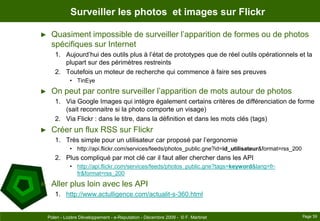 Surveiller les photos  et images sur FlickrQuasiment impossible de surveiller l’apparition de formes ou de photos spécifiques sur Internet Aujourd’hui des outils plus à l’état de prototypes que de réel outils opérationnels et la plupart sur des périmètres restreintsToutefois un moteur de recherche qui commence à faire ses preuvesTinEyeOn peut par contre surveiller l’apparition de mots autour de photosVia Google Images qui intègre également certains critères de différenciation de forme (sait reconnaitre si la photo comporte un visage)Via Flickr : dans le titre, dans la définition et dans les mots clés (tags)Créer un flux RSS sur FlickrTrès simple pour un utilisateur car proposé par l’ergonomiehttp://api.flickr.com/services/feeds/photos_public.gne?id=id_utilisateur&format=rss_200Plus compliqué par mot clé car il faut aller chercher dans les APIhttp://api.flickr.com/services/feeds/photos_public.gne?tags=keyword&lang=fr-fr&format=rss_200Aller plus loin avec les APIhttp://www.actulligence.com/actualit-s-360.htmlPage 59Polen - Lozère Développement - e-Reputation - Décembre 2009 -  © F. Martinet